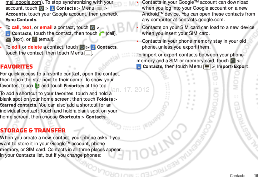 15Contactsmail.google.com). To stop synchronizing w ith your account, touch   &gt;  Cont acts &gt; M enu  &gt; Account s, touch your Google account, then uncheck Sync Contacts.•To  call, text, or email a contact, touch   &gt; Cont acts, touch the contact, then touch  (call), (text), or  (email).•To  edit or delete a contact, touch   &gt;  Contacts, touch the contact, then touch M enu .FavoritesFor quick access to a favorite contact, open the contact, then touch the star next to their name. To show your favorites, touch   and touch Favorites at the top.To add a shortcut to your favorites, touch and hold a blank spot on your home screen, then touch Folders &gt; Starred contacts. You can also add a shortcut for an individual contact: Touch and hold a blank spot on your home screen, then choose Shortcuts &gt; Contacts.Storage &amp; transferWhen you create a new  contact, your phone asks if you want to store it in your Google™ account, phone memory, or SIM card. Contacts in all three places appear in your Contacts list, but if you change phones:•Contacts in your Google™ account can download when you log into your Google account on a new Android™ device. You can open these contacts from any computer at contacts.google.com.•Contacts on your SIM  card can load to a new  device when you insert your SIM  card.•Contacts in your phone memory stay in your old phone, unless you export them.To import or export contacts between your phone memory and a SIM  or memory card, touch  &gt; Contacts, then touch Menu  &gt; I m por t/ Export .Jan. 17. 2012