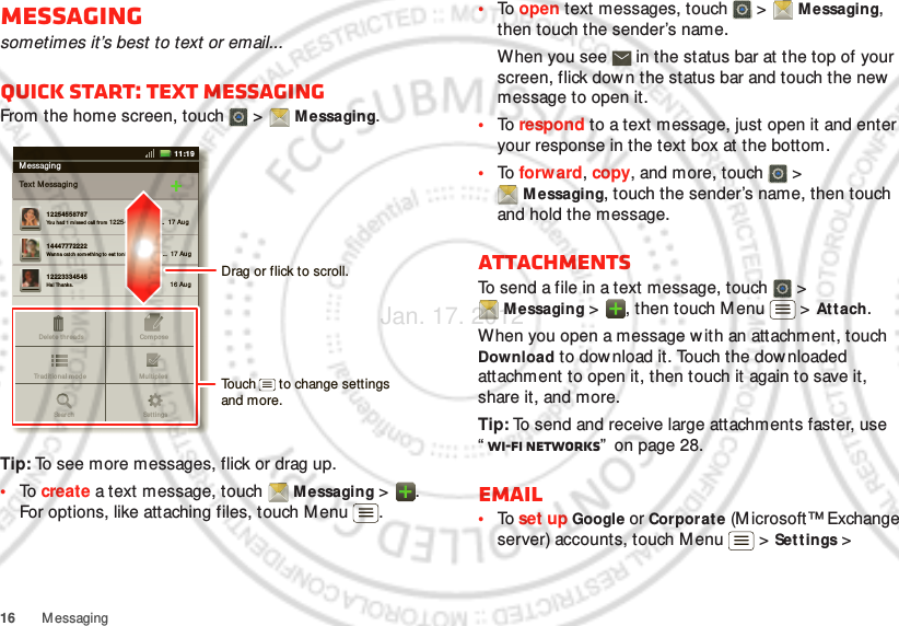 16 MessagingMessagingsometimes it’s best to text or email...Quick start: Text messagingFrom the home screen, touch   &gt;  Messaging.Tip: To see more messages, flick or drag up.•To  create a text message, touch  Messaging &gt;  . For options, like attaching files, touch Menu .MessagingText M essagin g1225455878714447772222Yo u had 1 m issed call f rom  122545458787   ...  17 Aug Wanna cat ch somet hing t o eat  to nigh t? How  abou t ...  17 Aug 12223334545Ha! Thanks. 16 Aug Set t in gsDelet e t hr ead sTraditional  m od e Mu ltipl esComp oseSearchMessaging11:19Drag or flick to scroll.Touch      to change settings and more.•To  open text messages, touch   &gt;  Messaging, then touch the sender’s name.When you see   in the status bar at the top of your screen, flick dow n the status bar and touch the new  message to open it.•To  respond to a text message, just open it and enter your response in the text box at the bottom.•To  forw ard, copy, and more, touch   &gt; M essaging, touch the sender’s name, then touch and hold the message.AttachmentsTo send a file in a text message, touch   &gt; Messaging &gt;  , then touch M enu  &gt; At t ach.When you open a message with an attachment, touch Download to download it. Touch the downloaded attachment to open it, then touch it again to save it, share it, and more.Tip: To send and receive large attachments faster, use “Wi-Fi networks”  on page 28.Email•To  set up Google or Corporate (M icrosoft™ Exchange server) accounts, touch M enu  &gt; Settings &gt; Jan. 17. 2012