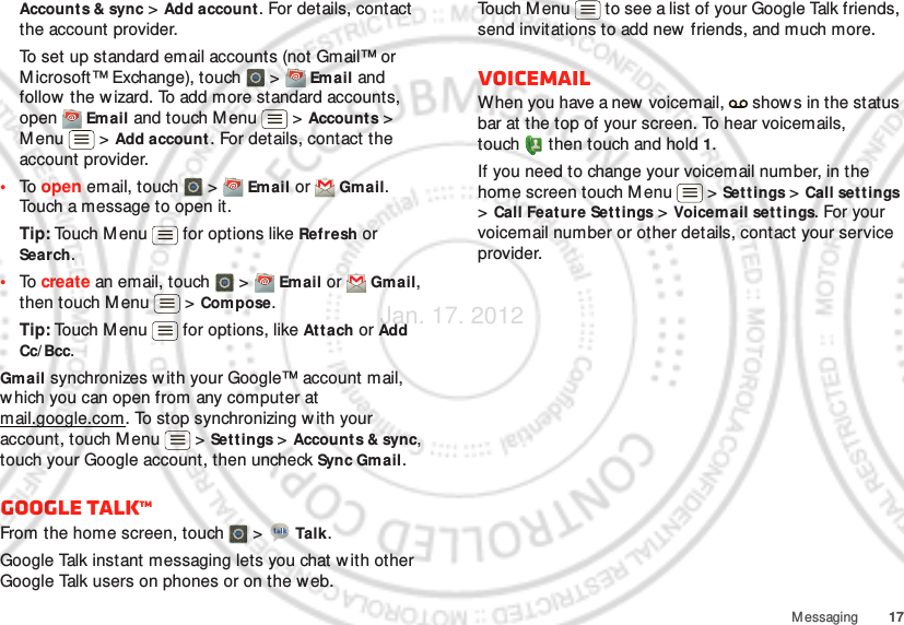 17MessagingAccounts &amp; sync &gt; Add account. For details, contact the account provider.To set up standard email accounts (not Gmail™ or Microsoft™ Exchange), touch   &gt;  Em ail and follow the w izard. To add more standard accounts, open  Email and touch M enu  &gt; Accounts &gt; Menu  &gt; Add account. For details, contact the account provider.•To  open email, touch   &gt;  Email or  Gmail. Touch a message to open it.Tip: Touch M enu  for options like Refresh or Search.•To  create an email, touch   &gt;  Email or  Gmail, then touch M enu  &gt; Compose.Tip: Touch M enu  for options, like Attach or Add Cc/ Bcc.Gmail synchronizes with your Google™ account mail, which you can open from any computer at mail.google.com. To stop synchronizing with your account, touch Menu  &gt; Settings &gt; Accounts &amp; sync, touch your Google account, then uncheck Sync Gmail.Google TalkTMFrom the home screen, touch   &gt;  Talk.Google Talk instant messaging lets you chat w ith other Google Talk users on phones or on the web.Touch Menu  to see a list of your Google Talk friends, send invitations to add new friends, and much more.VoicemailWhen you have a new voicemail,   shows in the status bar at the top of your screen. To hear voicemails, touch  then touch and hold 1.If you need to change your voicemail number, in the home screen touch Menu  &gt; Set t ings &gt; Call settings &gt; Call Feature Set t ings &gt; Voicem ail set t ings. For your voicemail number or other details, contact your service provider.Jan. 17. 2012