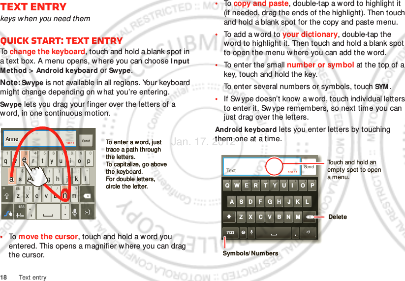 18 Text entryText entrykeys when you need themQuick start: Text entryTo  change the keyboard, touch and hold a blank spot in a text box. A menu opens, w here you can choose I nput Method &gt; Android keyboard or Swype.Note: Swype is not available in all regions. Your keyboard might change depending on what you’re entering.Swype lets you drag your finger over the letters of a word, in one continuous motion.•To  move the cursor, touch and hold a w ord you entered. This opens a magnifier where you can drag the cursor.ENSYMqw r t y u i o p@123_()fhjkl$45+:;“sd g6zxcvb m!7890/?,.SendEN #=&amp;!=123To enter a word, just trace a path through the letters.To capitalize, go above the keyboard.For double letters, circle the letter.To enter a word, just trace a path through the letters.To capitalize, go above the key.For double letters, circle the letter.AnneAnneAnneaenaen156 /  1•To  copy and paste, double-tap a w ord to highlight it (if needed, drag the ends of the highlight). Then touch and hold a blank spot for the copy and paste menu.•To add a word to your dictionary, double-tap the word to highlight it. Then touch and hold a blank spot to open the menu w here you can add the word.•To enter the small number or symbol at the top of a key, touch and hold the key.To enter several numbers or symbols, touch SYM .•If Sw ype doesn’t know  a w ord, touch individual letters to enter it. Sw ype remembers, so next time you can just drag over the letters.Android keyboard lets you enter letters by touching them one at a time.SendText 160 / 1?123 :-)ZMNBVCXKLJHGFDSAWER TYUI OPQ11223344556677889900.Touch and hold an empty spot to open a menu.DeleteSymbols/ NumbersJan. 17. 2012