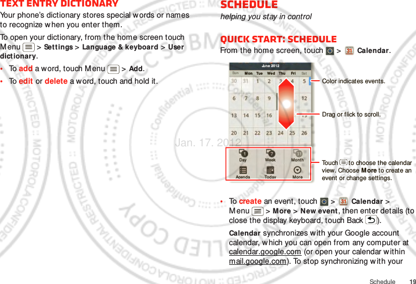 19ScheduleText entry dictionaryYour phone’s dictionary stores special w ords or names to recognize w hen you enter them.To open your dictionary, from the home screen touch Menu  &gt; Set tings &gt; Language &amp; keyboard &gt; User dictionary.•To  add a word, touch M enu  &gt; Add.•To  edit or delete a word, touch and hold it.Schedulehelping you stay in controlQuick start: ScheduleFrom the home screen, touch   &gt;  Calendar.•To  create an event, touch   &gt;  Calendar &gt; Menu  &gt; More &gt; New event, then enter details (to close the display keyboard, touch Back ).Calendar synchronizes w ith your Google account calendar, w hich you can open from any computer at calendar.google.com (or open your calendar within mail.google.com). To stop synchronizing w ith your Sun Mon Tue Wed Thu SatFriJune 2012Day Week MonthAgenda Today MoreDrag or flick to scroll.Color indicates events.Touch      to choose the calendar view. Choose M ore to create an event or change settings.Jan. 17. 2012