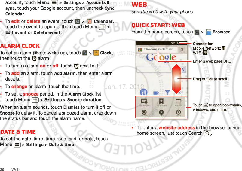 20 Webaccount, touch Menu  &gt; Set tings &gt; Accounts &amp; sync, touch your Google account, then uncheck Sync Calendar.•To  edit or delete an event, touch   &gt;  Calendar, touch the event to open it, then touch Menu  &gt; Edit event or Delet e event.Alarm clockTo set an alarm (like to wake up), touch   &gt;  Clock, then touch the   alarm.•To turn an alarm on or off, touch   next to it.•To  add an alarm, touch Add alarm, then enter alarm details.•To  change an alarm, touch the time.•To set a snooze period, in the Alarm Clock list touch Menu  &gt; Set tings &gt; Snooze duration.When an alarm sounds, touch Dismiss to turn it off or Snooze to delay it. To cancel a snoozed alarm, drag dow n the status bar and touch the alarm name.Date &amp; timeTo set the date, time, time zone, and formats, touch Menu  &gt; Set tings &gt; Date &amp; time.Websurf the web with your phoneQuick start: WebFrom the home screen, touch   &gt;  Browser.•To enter a website address in the brow ser or your home screen, just touch Search .http://www.New wi nd ow WindowsExitBookm arksMo reRefr eshhttp://www.google.co.uk/11:19Drag or flick to scroll.Enter a web page URL.Touch      to open bookmarks, window s, and more.ConnectionMobile Netw ork: Wi-Fi: Jan. 17. 2012