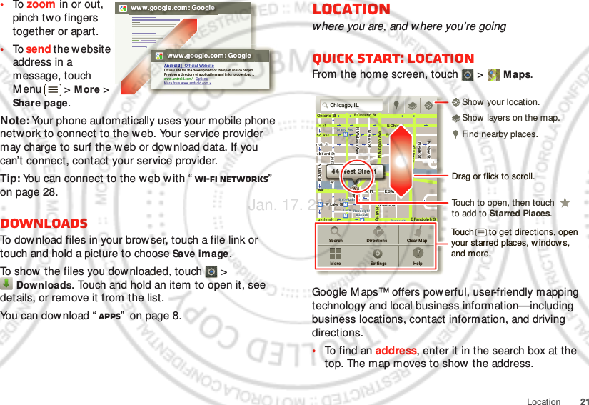 21Location•To  zoom in or out, pinch two fingers together or apart.•To  send the website address in a message, touch Menu  &gt; More &gt; Share page.Note: Your phone automatically uses your mobile phone network to connect to the web. Your service provider may charge to surf the w eb or download data. If you can’t connect, contact your service provider.Tip: You can connect to the web w ith “ Wi-Fi networks”  on page 28.DownloadsTo download files in your browser, touch a file link or touch and hold a picture to choose Save image.To show the files you dow nloaded, touch   &gt; Downloads. Touch and hold an item to open it, see details, or remove it from the list.You can dow nload “ Apps”  on page 8.www.google.com: Googlewww.google.com: GoogleAndroi d |  Of ficial  Websit eOff icial  sit e for t he d evelo pm en t o f t he o pen  sour ce pr oj ect. Provi des a directory o f ap plicati on s and lin ks to  download  ..ww w.an dr oi d.com /  - Op ti onsMo re f rom  ww w.an dr oi d.com »Locationwhere you are, and where you’re goingQuick start: LocationFrom the home screen, touch  &gt;  Maps.Google Maps™ offers powerful, user-friendly mapping technology and local business information—including business locations, contact information, and driving directions.•To find an address, enter it in the search box at the top. The map moves to show  the address.Ch icago, ILN Clark StWacker DrME Ont ario StE Ohio  StN Rush StN Park StN New StN Wabash AveN Dearborn StE Grand AveE Ran dolph  StN Micigan AveN Micigan AverD submuloC NW Lake St W Lake StE Wacker PlState/ LakeGrand RedLakeRandolphSt Met raRandolph/Wab ashWashington- BlueE S WaterStMMMMOntario StDDDeeeeeaaarrbbboorrnnSSSt44 West StreetASearchMo reDir ectionsSet t ingsClear M apHelpTouch to open, then touch to add to Starred Places.Drag or flick to scroll.Find nearby places.Show your location.Show layers on the map.Touch      to get directions, open your starred places, window s, and more.Jan. 17. 2012