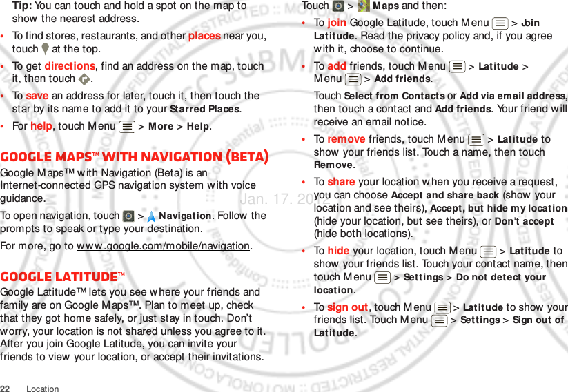 22 LocationTip: You can touch and hold a spot on the map to show the nearest address.•To find stores, restaurants, and other places near you, touch   at the top.•To  ge t  directions, find an address on the map, touch it, then touch  .•To  save an address for later, touch it, then touch the star by its name to add it to your Starred Places.•For help, touch M enu  &gt; M ore &gt; Help.Google Maps™ with Navigation (beta)Google M aps™ with Navigation (Beta) is an Internet-connected GPS navigation system w ith voice guidance.To open navigation, touch  &gt;  Navigation. Follow the prompts to speak or type your destination.For more, go to w ww.google.com/mobile/navigation.Google Latitude™Google Latitude™ lets you see w here your friends and family are on Google M aps™. Plan to meet up, check that they got home safely, or just stay in touch. Don’t worry, your location is not shared unless you agree to it. After you join Google Latitude, you can invite your friends to view your location, or accept their invitations.To uch  &gt;  Maps and then:•To  join Google Latitude, touch Menu  &gt; Join Lat it ude. Read the privacy policy and, if you agree with it, choose to continue.•To  add friends, touch M enu  &gt; Latitude &gt; Menu  &gt; Add friends.Touch Select from Contact s or Add via email address, then touch a contact and Add friends. Your friend will receive an email notice.•To  remove friends, touch Menu  &gt; Lat it ude to show your friends list. Touch a name, then touch Remove.•To  share your location when you receive a request, you can choose Accept and share back (show  your location and see theirs), Accept, but hide my location (hide your location, but see theirs), or Don’t accept (hide both locations).•To  hide your location, touch Menu  &gt; Lat itude to show your friends list. Touch your contact name, then touch M enu  &gt;  Settings &gt; Do not det ect  your location.•To  sign out, touch M enu  &gt; Lat it ude t o show  your friends list. Touch Menu  &gt; Settings &gt; Sign out of Lat it ude.Jan. 17. 2012