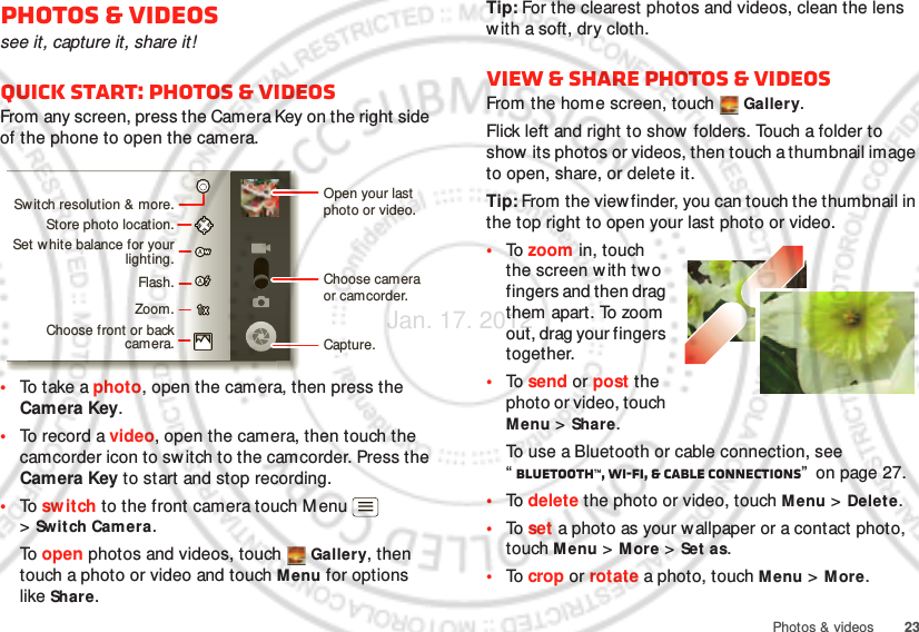 23Photos &amp; videosPhotos &amp; videossee it, capture it, share it!Quick start: Photos &amp; videosFrom any screen, press the Camera Key on the right side of the phone to open the camera.•To  t ak e a photo, open the camera, then press the Camera Key.•To record a video, open the camera, then touch the camcorder icon to sw itch to the camcorder. Press the Camera Key to start and stop recording.•To  switch to the front camera touch M enu  &gt;Switch Cam era.To  open photos and videos, touch  Gallery, then touch a photo or video and touch M enu for options like Share.Open your last photo or video.Sw itch resolution &amp; more.Store photo location.Set w hite balance for your lighting.Zoom.Flash.Choose front or back camera.Choose camera or camcorder.Capture.Tip: For the clearest photos and videos, clean the lens w ith a soft, dry cloth.View &amp; share photos &amp; videosFrom the home screen, touch   Gallery.Flick left and right to show  folders. Touch a folder to show its photos or videos, then touch a thumbnail image to open, share, or delete it.Tip: From the view finder, you can touch the thumbnail in the top right to open your last photo or video.•To  zoom in, touch the screen w ith two fingers and then drag them apart. To zoom out, drag your fingers together.•To  send or post the photo or video, touch Menu &gt;Share.To use a Bluetooth or cable connection, see “Bluetooth™, Wi-Fi, &amp; cable connections”  on page 27.•To  delete the photo or video, touch Menu &gt; Delete.•To  set a photo as your wallpaper or a contact photo, touch M enu &gt; More &gt; Set as.•To  crop or rotate a photo, touch M enu &gt; More.Jan. 17. 2012