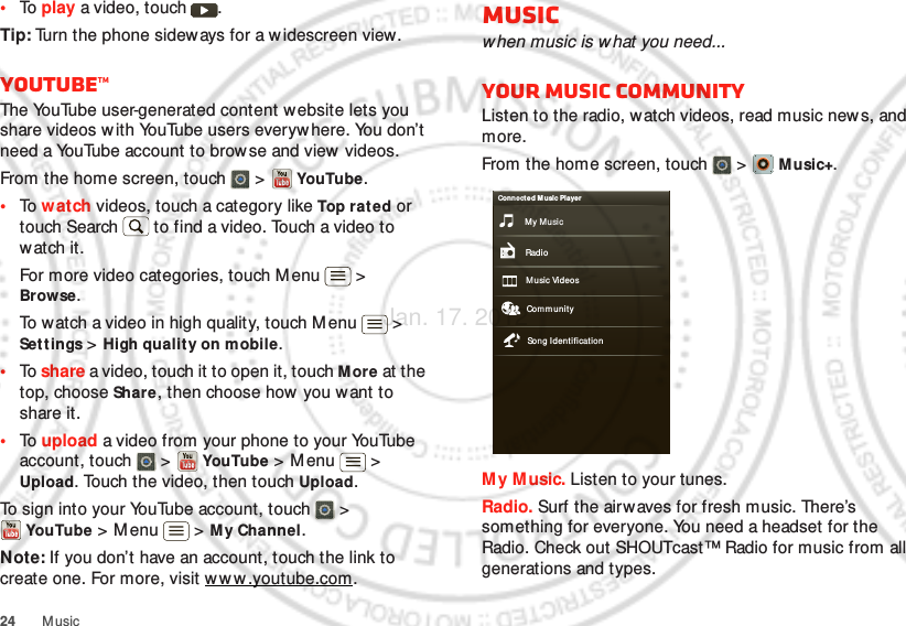 24 Music•To  play a video, touch  .Tip: Turn the phone sideways for a w idescreen view.YouTube™The YouTube user-generated content website lets you share videos w ith YouTube users everyw here. You don’t need a YouTube account to browse and view videos.From the home screen, touch   &gt;   YouTube.•To  w atch videos, touch a category like Top rated or touch Search  to find a video. Touch a video to watch it.For more video categories, touch Menu  &gt; Browse.To watch a video in high quality, touch M enu  &gt; Settings &gt; High quality on mobile.•To  share a video, touch it to open it, touch M ore at the top, choose Share, then choose how you want to share it.•To  upload a video from your phone to your YouTube account, touch   &gt;  YouTube &gt; M enu  &gt; Upload. Touch the video, then touch Upload.To sign into your YouTube account, touch   &gt; YouTube &gt; M enu  &gt; M y Channel.Note: If you don’t have an account, touch the link to create one. For more, visit w w w.youtube.com.Musicwhen music is w hat you need...Your music communityListen to the radio, watch videos, read music news, and more.From the home screen, touch  &gt;   Music+.My M usic. Listen to your tunes.Radio. Surf the airwaves for fresh music. There’s something for everyone. You need a headset for the Radio. Check out SHOUTcast™ Radio for music from all generations and types. My MusicConnect ed Music PlayerRadioMusic Videos Com munitySong IdentificationJan. 17. 2012