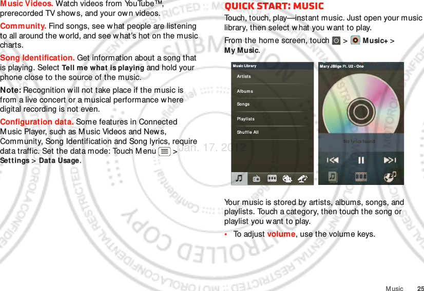 25MusicMusic Videos. Watch videos from YouTube™, prerecorded TV shows, and your own videos.Community. Find songs, see what people are listening to all around the w orld, and see what’s hot on the music charts.Song Identification. Get information about a song that is playing. Select Tell me what is playing and hold your phone close to the source of the music.Note: Recognition will not take place if the music is from a live concert or a musical performance w here digital recording is not even.Configuration data. Some features in Connected M usic Player, such as M usic Videos and New s, Community, Song Identification and Song lyrics, require data traffic. Set the data mode: Touch M enu &gt; Settings &gt; Data Usage.Quick start: MusicTouch, touch, play—instant music. Just open your music library, then select w hat you want to play.From the home screen, touch  &gt;   Music+ &gt; My Music.Your music is stored by artists, albums, songs, and playlists. Touch a category, then touch the song or playlist you want to play. •To adjust volume, use the volume keys.Music LibraryArt istsAlbumsSongsPlaylistsShuffle AllNo lyrics foundMar y J Blige Ft. U2 - OneJan. 17. 2012