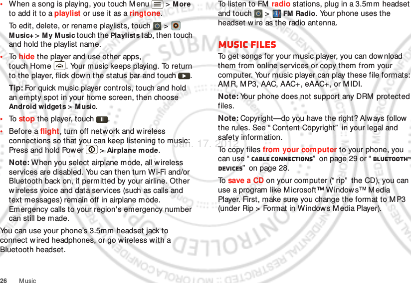 26 Music•When a song is playing, you touch M enu  &gt; More to add it to a playlist or use it as a ringtone.To edit, delete, or rename playlists, touch  &gt;  Music+ &gt; M y Music touch the Playlists tab, then touch and hold the playlist name.•To  hide the player and use other apps, touch Home . Your music keeps playing. To return to the player, flick down the status bar and touch .Tip: For quick music player controls, touch and hold an empty spot in your home screen, then choose Android widget s &gt; M usic.•To  stop the player, touch .•Before a flight, turn off netw ork and w ireless connections so that you can keep listening to music: Press and hold Power  &gt; Airplane mode.Note: When you select airplane mode, all wireless services are disabled. You can then turn Wi-Fi and/or Bluetooth back on, if permitted by your airline. Other w ireless voice and data services (such as calls and text messages) remain off in airplane mode. Emergency calls to your region&apos;s emergency number can still be made.You can use your phone’s 3.5mm headset jack to connect wired headphones, or go w ireless w ith a Bluetooth headset.To listen to FM  radio stations, plug in a 3.5mm headset and touch   &gt;  FM Radio. Your phone uses the headset wire as the radio antenna.Music filesTo get songs for your music player, you can download them from online services or copy them from your computer. Your music player can play these file formats: AM R, M P3, AAC, AAC+, eAAC+, or MIDI.Note: Your phone does not support any DRM  protected files.Note: Copyright—do you have the right? Always follow  the rules. See “ Content Copyright”  in your legal and safety information.To copy files from your computer to your phone, you can use “ Cable connections”  on page 29 or “ Bluetooth™ devices”  on page 28.To  save a CD on your computer (“ rip”  the CD), you can use a program like M icrosoft™ Window s™ M edia Player. First, make sure you change the format to M P3 (under Rip &gt; Format in Windows M edia Player).Jan. 17. 2012