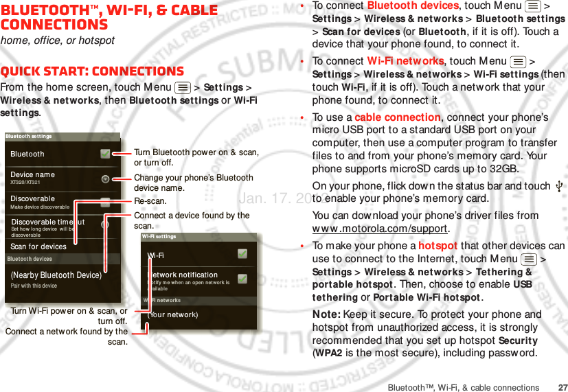 27Bluetooth™, Wi-Fi, &amp; cable connectionsBluetooth™, Wi-Fi, &amp; cable connectionshome, office, or hotspotQuick start: connectionsFrom the home screen, touch M enu  &gt; Sett ings &gt; Wireless &amp; networks, then Bluetoot h settings or Wi-Fi set t ings.Wi-Fi net worksWi-Fi set t ingsNotif y m e wh en an open netw ork is availableNetwork notification(Your network)Wi-FiBluetoot h devicesBluet ooth set t ingsXT320/XT321Device nam eScan for devicesMake device d iscoverableDiscoverableBluetoothPair wit h this device(Nearby Bluetooth Device)Set  how  lon g device  will bediscover ableDiscoverable timeoutTurn Bluetooth pow er on &amp; scan, or turn off.Change your phone’s Bluetooth device name.Turn Wi-Fi power on &amp; scan, or  turn off.Re-scan.Connect a device found by the scan.Connect a netw ork found by the scan.•To connect Bluetooth devices, touch M enu  &gt; Settings &gt; Wireless &amp; networks &gt; Bluetoot h settings &gt; Scan for devices (or Bluetoot h, if it is off). Touch a device that your phone found, to connect it.•To connect Wi-Fi networks, touch M enu  &gt; Settings &gt; Wireless &amp; net works &gt; Wi-Fi settings (then touch Wi-Fi, if it is off). Touch a network that your phone found, to connect it.•To  use a cable connection, connect your phone’s micro USB port to a standard USB port on your computer, then use a computer program to transfer files to and from your phone’s memory card. Your phone supports microSD cards up to 32GB.On your phone, flick down the status bar and touch   to enable your phone’s memory card.You can dow nload your phone’s driver files from www .motorola.com/support.•To make your phone a hotspot that other devices can use to connect to the Internet, touch M enu  &gt; Settings &gt; Wireless &amp; networks &gt; Tet hering &amp; portable hotspot. Then, choose to enable USB tethering or Portable Wi-Fi hot spot .Note: Keep it secure. To protect your phone and hotspot from unauthorized access, it is strongly recommended that you set up hotspot Security (WPA2 is the most secure), including password.Jan. 17. 2012