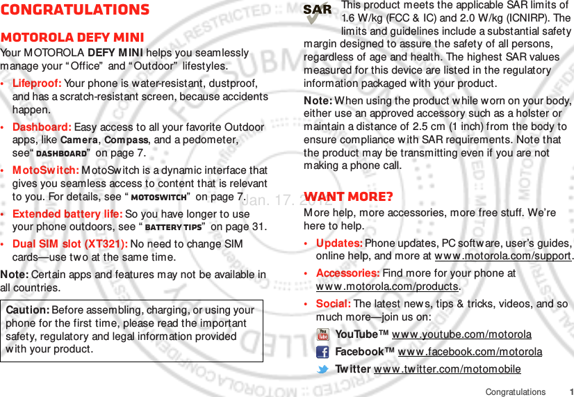 1CongratulationsCongratulationsMOTOROLA DEFY MINIYo u r  M OTO RO L A  DEFY MINI helps you seamlessly manage your “Office”  and “ Outdoor”  lifestyles.• Lifeproof: Your phone is water-resistant, dustproof, and has a scratch-resistant screen, because accidents happen.• Dashboard: Easy access to all your favorite Outdoor apps, like Camera, Compass, and a pedometer, see“ Dashboard”  on page 7.• MotoSw itch: M otoSwitch is a dynamic interface that gives you seamless access to content that is relevant to you. For details, see “ motoswitch”  on page 7.• Extended battery life: So you have longer to use your phone outdoors, see “ Battery tips”  on page 31.• Dual SIM slot (XT321): No need to change SIM  cards—use two at the same time.Note: Certain apps and features may not be available in all countries.Caution: Before assembling, charging, or using your phone for the first time, please read the important safety, regulatory and legal information provided with your product.This product meets the applicable SAR limits of 1.6 W/kg (FCC &amp; IC) and 2.0 W/kg (ICNIRP). The limits and guidelines include a substantial safety margin designed to assure the safety of all persons, regardless of age and health. The highest SAR values measured for this device are listed in the regulatory information packaged w ith your product.Note: When using the product w hile worn on your body, either use an approved accessory such as a holster or maintain a distance of 2.5 cm (1 inch) from the body to ensure compliance w ith SAR requirements. Note that the product may be transmitting even if you are not making a phone call.Want more?M ore help, more accessories, more free stuff. We’re here to help.• Updates: Phone updates, PC softw are, user’s guides, online help, and more at w ww .motorola.com/support.• Accessories: Find more for your phone at www .motorola.com/products.• Social: The latest new s, tips &amp; tricks, videos, and so much more—join us on: YouTube™ www .youtube.com/motorola Facebook™ w w w .facebook.com/motorola Tw itter w ww.twitter.com/motomobileJan. 17. 2012