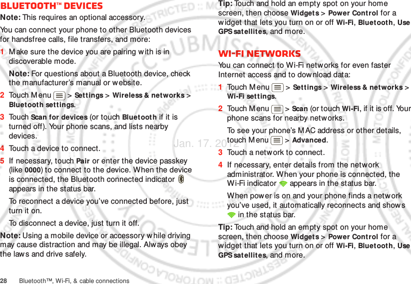 28 Bluetooth™, Wi-Fi, &amp; cable connectionsBluetooth™ devicesNote: This requires an optional accessory.You can connect your phone to other Bluetooth devices for handsfree calls, file transfers, and more:  1Make sure the device you are pairing with is in discoverable mode.Note: For questions about a Bluetooth device, check the manufacturer’s manual or website.2Touch M enu  &gt; Set t ings &gt; Wireless &amp; networks &gt; Bluetooth settings.3Touch Scan for devices (or touch Bluet ooth if it is turned off). Your phone scans, and lists nearby devices.4Touch a device to connect.5If necessary, touch Pair or enter the device passkey (like 0000) to connect to the device. When the device is connected, the Bluetooth connected indicator   appears in the status bar.To reconnect a device you’ve connected before, just turn it on.To disconnect a device, just turn it off.Note: Using a mobile device or accessory w hile driving may cause distraction and may be illegal. Always obey the laws and drive safely.Tip: Touch and hold an empty spot on your home screen, then choose Widget s &gt; Power Control for a widget that lets you turn on or off Wi-Fi, Bluetoot h, Use GPS sat ellites, and more.Wi-Fi networksYou can connect to Wi-Fi networks for even faster Internet access and to dow nload data:  1Touch M enu  &gt; Settings &gt; Wireless &amp; networks &gt; Wi-Fi set tings.2Touch M enu  &gt; Scan (or touch Wi-Fi, if it is off. Your phone scans for nearby networks.To see your phone’s M AC address or other details, touch M enu  &gt;  Advanced.3Touch a network to connect.4If necessary, enter details from the network administrator. When your phone is connected, the Wi-Fi indicator   appears in the status bar.When power is on and your phone finds a network you’ve used, it automatically reconnects and shows  in the status bar.Tip: Touch and hold an empty spot on your home screen, then choose Widget s &gt; Power Control for a widget that lets you turn on or off Wi-Fi, Bluetoot h, Use GPS sat ellites, and more.Jan. 17. 2012