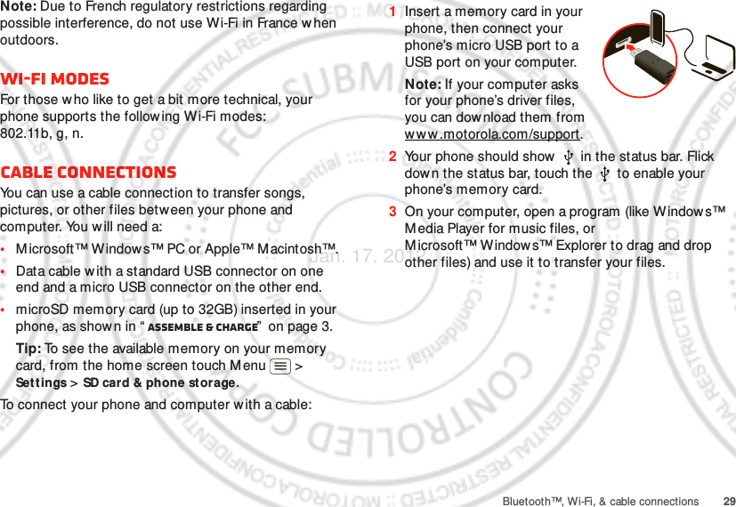 29Bluetooth™, Wi-Fi, &amp; cable connectionsNote: Due to French regulatory restrictions regarding possible interference, do not use Wi-Fi in France w hen outdoors.Wi-Fi modesFor those who like to get a bit more technical, your phone supports the following W i-Fi modes: 802.11b, g, n.Cable connectionsYou can use a cable connection to transfer songs, pictures, or other files between your phone and computer. You will need a:•Microsoft™ Windows™ PC or Apple™ Macintosh™.•Data cable w ith a standard USB connector on one end and a micro USB connector on the other end.•microSD memory card (up to 32GB) inserted in your phone, as shown in “ Assemble &amp; charge”  on page 3.Tip: To see the available memory on your memory card, from the home screen touch Menu  &gt; Settings &gt; SD card &amp; phone storage.To connect your phone and computer w ith a cable:  1Insert a memory card in your phone, then connect your phone’s micro USB port to a USB port on your computer.Note: If your computer asks for your phone’s driver files, you can dow nload them from www .motorola.com/support.2Your phone should show   in the status bar. Flick down the status bar, touch the   to enable your phone’s memory card.3On your computer, open a program (like Windows™ Media Player for music files, or Microsoft™ Window s™ Explorer to drag and drop other files) and use it to transfer your files.Jan. 17. 2012