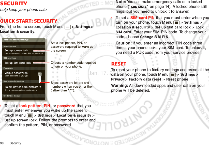 30 SecuritySecurityhelp keep your phone safeQuick start: SecurityFrom the home screen, touch M enu  &gt; Sett ings &gt; Location &amp; security.•To set a lock pattern, PIN, or passw ord that you must enter whenever you wake up the screen, touch Menu  &gt; Settings &gt; Location &amp; security &gt; Set  up screen lock. Follow the prompts to enter and confirm the pattern, PIN, or password.Device adm inistrat ionLock screen w ith a p at ter n, PIN, or passwor dSet up screen lockShow password as you typeTu r n of f ephemeris auto d own loadVisible passwordsCredent ial storageScreen unlockPasswordsAdd or  r em ove device adm inistr atorsSelect device adm inistratorsLocat ion &amp; securit y set t ingsSet up SIM card lockSI M card lockShow password letters and numbers w hen you enter them (rather than * * * ).Choose a number code required to turn on your phone.Set a lock pattern, PIN, or password required to wake up the screen.Note: You can make emergency calls on a locked phone (“ Contacts”  on page 14). A locked phone still rings, but you need to unlock it to answ er.•To set a SIM card PIN that you must enter when you turn on your phone, touch M enu  &gt; Set t ings &gt; Location &amp; security &gt; Set  up SIM  card lock &gt; Lock SI M  card. Enter your SIM  PIN code. To change your code, choose Change SI M PI N .Caution: If you enter an incorrect PIN code three times, your phone locks your SIM  card. To unlock it, you need a PUK code from your service provider.ResetTo reset your phone to factory settings and erase all the data on your phone, touch Menu  &gt; Settings &gt; Privacy &gt; Factory data reset &gt; Reset phone.Warning: All downloaded apps and user data on your phone w ill be deleted.Jan. 17. 2012