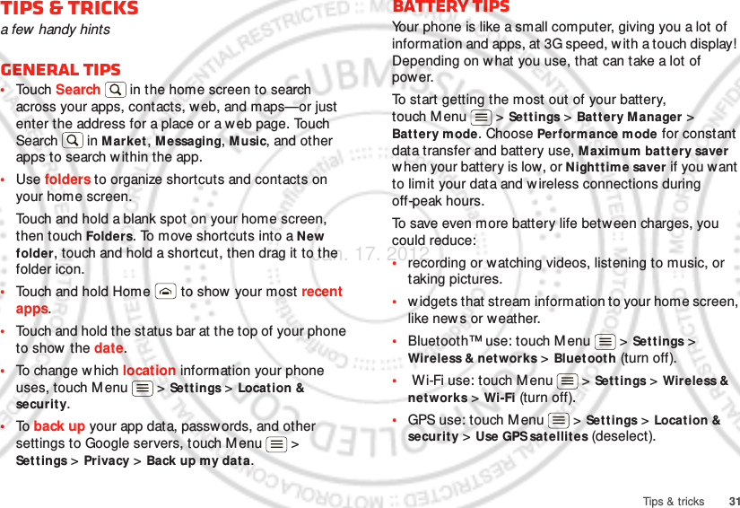 31Tips &amp; tricksTips &amp; tricksa few  handy hintsGeneral tips•Touch Search  in the home screen to search across your apps, contacts, w eb, and maps—or just enter the address for a place or a w eb page. Touch Search  in Market, Messaging, Music, and other apps to search within the app.•Use folders to organize shortcuts and contacts on your home screen.Touch and hold a blank spot on your home screen, then touch Folders. To move shortcuts into a New folder, touch and hold a shortcut, then drag it to the folder icon.•Touch and hold Home  to show your most recent apps.•Touch and hold the status bar at the top of your phone to show  the date.•To change w hich location information your phone uses, touch Menu  &gt; Settings &gt; Locat ion &amp; securit y.•To  back up your app data, passw ords, and other settings to Google servers, touch M enu  &gt; Settings &gt; Privacy &gt; Back up my data.Battery tipsYour phone is like a small computer, giving you a lot of information and apps, at 3G speed, with a touch display!  Depending on what you use, that can take a lot of power.To start getting the most out of your battery, touch Menu  &gt; Set t ings &gt; Battery Manager &gt; Bat t ery mode. Choose Performance mode for constant data transfer and battery use, Maximum battery saver when your battery is low, or Nighttime saver if you want to limit your data and wireless connections during off-peak hours.To save even more battery life betw een charges, you could reduce:•recording or watching videos, listening to music, or taking pictures.•widgets that stream information to your home screen, like news or weather.•Bluetooth™ use: touch M enu  &gt; Settings &gt; Wireless &amp; networks &gt; Bluet ooth (turn off).• Wi-Fi use: touch M enu  &gt; Set t ings &gt; Wireless &amp; networks &gt; Wi-Fi (turn off).•GPS use: touch M enu  &gt; Settings &gt; Location &amp; securit y &gt; Use GPS sat ellites (deselect).Jan. 17. 2012