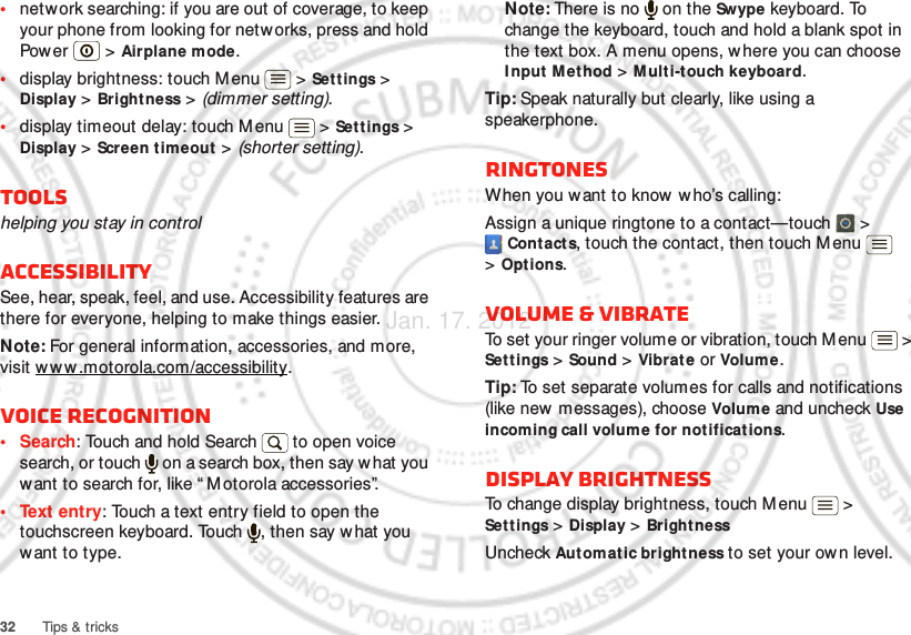 32 Tips &amp; tricks•network searching: if you are out of coverage, to keep your phone from looking for netw orks, press and hold Pow er  &gt;  Airplane mode.•display brightness: touch Menu  &gt; Settings &gt; Display &gt; Bright ness &gt; (dimmer setting).•display timeout delay: touch M enu  &gt; Set t ings &gt; Display &gt; Screen t im eout  &gt; (shorter setting).Toolshelping you stay in controlAccessibilitySee, hear, speak, feel, and use. Accessibility features are there for everyone, helping to make things easier.Note: For general information, accessories, and more, visit w w w.motorola.com/accessibility.Voice recognition•Search: Touch and hold Search   to open voice search, or touch   on a search box, then say what you want to search for, like “ M otorola accessories”.• Text entry: Touch a text entry field to open the touchscreen keyboard. Touch  , then say w hat you want to type.Note: There is no   on the Swype keyboard. To change the keyboard, touch and hold a blank spot in the text box. A menu opens, where you can choose I nput  M et hod &gt; M ulti-touch keyboard.Tip: Speak naturally but clearly, like using a speakerphone.RINGTONESWhen you want to know w ho’s calling:Assign a unique ringtone to a contact—touch   &gt; Contacts, touch the contact, then touch M enu  &gt;Options.Volume &amp; vibrateTo set your ringer volume or vibration, touch M enu  &gt; Settings &gt; Sound &gt; Vibrate or Volum e.Tip: To set separate volumes for calls and notifications (like new messages), choose Volume and uncheck Use incoming call volume for notifications.Display brightnessTo change display brightness, touch Menu  &gt; Settings &gt; Display &gt; Bright nessUncheck Aut omat ic brightness to set your own level.Jan. 17. 2012