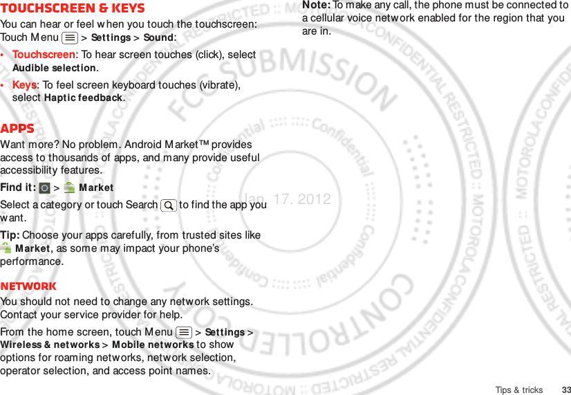 33Tips &amp; tricksTouchscreen &amp; keysYou can hear or feel when you touch the touchscreen: Touch M enu  &gt; Sett ings &gt; Sound:• Touchscreen: To hear screen touches (click), select Audible selection.•Keys: To feel screen keyboard touches (vibrate), select Hapt ic feedback.AppsWant more? No problem. Android M arket™ provides access to thousands of apps, and many provide useful accessibility features.Find it:  &gt;  M arketSelect a category or touch Search   to find the app you want.Tip: Choose your apps carefully, from trusted sites like Market, as some may impact your phone’s performance.NetworkYou should not need to change any netw ork settings. Contact your service provider for help.From the home screen, touch M enu  &gt; Sett ings &gt; Wireless &amp; networks &gt; M obile networks to show options for roaming networks, network selection, operator selection, and access point names.Note: To make any call, the phone must be connected to a cellular voice netw ork enabled for the region that you are in.Jan. 17. 2012