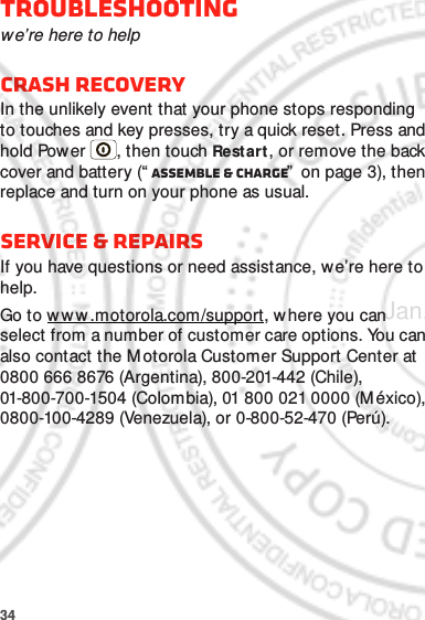 34Troubleshootingwe’re here to helpCrash recoveryIn the unlikely event that your phone stops responding to touches and key presses, try a quick reset. Press and hold Power , then touch Restart, or remove the back cover and battery (“ Assemble &amp; charge”  on page 3), then replace and turn on your phone as usual.Service &amp; repairsIf you have questions or need assistance, we’re here to help.Go to w w w.motorola.com/support, w here you can select from a number of customer care options. You can also contact the M otorola Customer Support Center at 0800 666 8676 (Argentina), 800-201-442 (Chile), 01-800-700-1504 (Colombia), 01 800 021 0000 (México), 0800-100-4289 (Venezuela), or 0-800-52-470 (Perú).Jan. 17. 2012