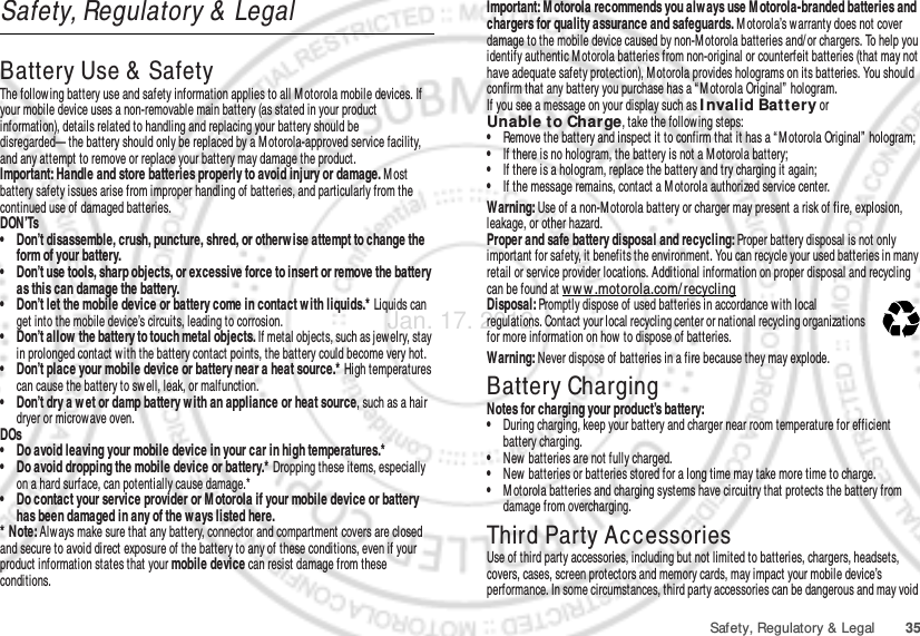 35Safety, Regulatory &amp; LegalSafety, Regulatory &amp;  LegalBattery Use &amp;  SafetyBat tery Use &amp; SafetyThe follow ing battery use and safety information applies to all Motorola mobile devices. If your mobile device uses a non-removable main battery (as stated in your product information), details related to handling and replacing your battery should be disregarded— the battery should only be replaced by a M otorola-approved service facility, and any attempt to remove or replace your battery may damage the product.Important: Handle and store batteries properly to avoid injury or damage. M ost battery safety issues arise from improper handling of batteries, and particularly from the continued use of damaged batteries.DON’Ts• Don’t disassemble, crush, puncture, shred, or otherw ise attempt to change the form of your battery.• Don’t use tools, sharp objects, or excessive force to insert or remove the battery as this can damage the battery.• Don’t let the mobile device or battery come in contact w ith liquids.* Liquids can get into the mobile device’s circuits, leading to corrosion.• Don’t allow the battery to touch metal objects. If metal objects, such as jew elry, stay in prolonged contact with the battery contact points, the battery could become very hot.• Don’t place your mobile device or battery near a heat source.* High temperatures can cause the battery to swell, leak, or malfunction.• Don’t dry a w et or damp battery w ith an appliance or heat source, such as a hair dryer or microwave oven.DOs• Do avoid leaving your mobile device in your car in high temperatures.*• Do avoid dropping the mobile device or battery.* Dropping these items, especially on a hard surface, can potentially cause damage.*• Do contact your service provider or M otorola if your mobile device or battery has been damaged in any of the w ays listed here.* Note: Always make sure that any battery, connector and compartment covers are closed and secure to avoid direct exposure of the battery to any of these conditions, even if your product information states that your mobile device can resist damage from these conditions.Important: M otorola recommends you alw ays use M otorola-branded batteries and chargers for quality assurance and safeguards. M otorola’s warranty does not cover damage to the mobile device caused by non-M otorola batteries and/ or chargers. To help you identify authentic M otorola batteries from non-original or counterfeit batteries (that may not have adequate safety protection), Motorola provides holograms on its batteries. You should confirm that any battery you purchase has a “ M otorola Original”  hologram.If you see a message on your display such as I nvalid Batt ery or Unable t o Charge, take the foll ow ing steps:•Remove the battery and inspect it to confirm that it has a “ Motorola Original”  hologram;•If there is no hologram, the battery is not a M otorola battery;•If there is a hologram, replace the battery and try charging it again;•If the message remains, contact a M otorola authorized service center.Warning: Use of a non-M otorola battery or charger may present a risk of fire, explosion, leakage, or other hazard.Proper and safe battery disposal and recycling: Proper battery disposal is not only important for safety, it benefits the environment. You can recycle your used batteries in many retail or service provider locations. Additional information on proper disposal and recycling can be found at www .motorola.com/ recyclingDisposal: Promptly dispose of used batteries in accordance w ith local regulations. Contact your local recycling center or national recycling organizations for more information on how  to dispose of batteries.Warning: Never dispose of batteries in a fire because they may explode.Battery ChargingBattery ChargingNotes for charging your product’s battery:•During charging, keep your battery and charger near room temperature for efficient battery charging.•New batteries are not fully charged.•New batteries or batteries stored for a long time may take more time to charge.•M otorola batteries and charging systems have circuitry that protects the battery from damage from overcharging.Third Party AccessoriesUse of third party accessories, including but not limited to batteries, chargers, headsets, covers, cases, screen protectors and memory cards, may impact your mobile device’s performance. In some circumstances, third party accessories can be dangerous and may void 032375oJan. 17. 2012