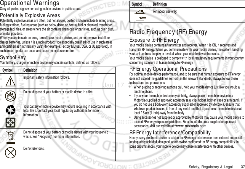 37Safety, Regulatory &amp; LegalOperational WarningsObey all posted signs w hen using mobile devices in public areas.Potentially Explosive AreasPotentially explosive areas are often, but not always, posted and can include blasting areas, fueling stations, fueling areas (such as below  decks on boats), fuel or chemical transfer or storage facilities, or areas where the air contains chemicals or particles, such as grain dust, or metal powders.When you are in such an area, turn off your mobile device, and do not remove, install, or charge batteries, unless it is a radio product type especially qualified for use in such areas and certified as “ Intrinsically Safe”  (for example, Factory M utual, CSA, or UL approved). In such areas, sparks can occur and cause an explosion or fire.Symbol KeyYour battery, charger, or mobile device may contain symbols, defined as follows:Symbol DefinitionImportant safety information follows.Do not dispose of your battery or mobile device in a fire.Your battery or mobile device may require recycling in accordance with local laws. Contact your local regulatory authorities for more information.Do not dispose of your battery or mobile device with your household waste. See “ Recycling”  for more information.Do not use tools.032374o032376o032375oRadio Frequency (RF) EnergyExposure to RF EnergyYour mobile device contains a transmitter and receiver. When it is ON, it receives and transmits RF energy. W hen you communicate w ith your mobile device, the system handling your call controls the power level at which your mobile device transmits.Your mobile device is designed to comply w ith local regulatory requirements in your country concerning exposure of human beings to RF energy.RF Energy Operational PrecautionsFor optimal mobile device performance, and to be sure that human exposure to RF energy does not exceed the guidelines set forth in the relevant standards, alw ays follow  these instructions and precautions:•When placing or receiving a phone call, hold your mobile device just like you would a landline phone.•If you wear the mobile device on your body, always place the mobile device in a M otorola-supplied or approved accessory (e.g. clip, holder, holster, case or arm band). If you do not use a body-worn accessory supplied or approved by M otorola, ensure that whatever product is used is free of any metal and that it positions the mobile device at least 2.5 cm (1 inch) away from the body.•Using accessories not supplied or approved by M otorola may cause your mobile device to exceed RF energy exposure guidelines. For a list of M otorola-supplied or approved accessories, visit our website at: ww w .motorola.com.RF Energy Interference/CompatibilityNearly every electronic device is subject to RF energy interference from external sources if inadequately shielded, designed, or otherw ise configured for RF energy compatibility. In some circumstances, your mobile device may cause interference w ith other devices.For indoor use only.Symbol DefinitionJan. 17. 2012