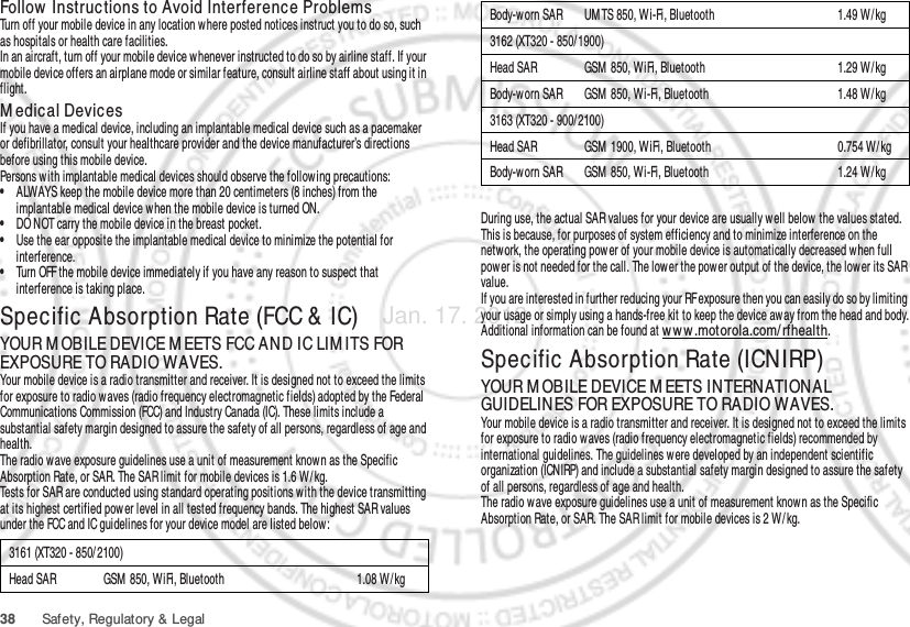 38 Safety, Regulatory &amp; LegalFollow  Instructions to Avoid Interference ProblemsTurn off your mobile device in any location where posted notices instruct you to do so, such as hospitals or health care facilities.In an aircraft, turn off your mobile device whenever instructed to do so by airline staff. If your mobile device offers an airplane mode or similar feature, consult airline staff about using it in flight.M edical DevicesIf you have a medical device, including an implantable medical device such as a pacemaker or defibrillator, consult your healthcare provider and the device manufacturer’s directions before using this mobile device.Persons with implantable medical devices should observe the following precautions:•ALWAYS keep the mobile device more than 20 centimeters (8 inches) from the implantable medical device when the mobile device is turned ON.•DO NOT carry the mobile device in the breast pocket.•Use the ear opposite the implantable medical device to minimize the potential for interference.•Turn OFF the mobile device immediately if you have any reason to suspect that interference is taking place.Specific Absorption Rate (FCC &amp; IC)SAR (IEEE)YOUR M OBILE DEVICE M EETS FCC AND IC LIM ITS FOR EXPOSURE TO RADIO WAVES.Your mobile device is a radio transmitter and receiver. It is designed not to exceed the limits for exposure to radio waves (radio frequency electromagnetic fields) adopted by the Federal Communications Commission (FCC) and Industry Canada (IC). These limits include a substantial safety margin designed to assure the safety of all persons, regardless of age and health.The radio wave exposure guidelines use a unit of measurement known as the Specific Absorption Rate, or SAR. The SAR limit for mobile devices is 1.6 W/ kg.Tests for SAR are conducted using standard operating positions with the device transmitting at its highest certified pow er level in all tested frequency bands. The highest SAR values under the FCC and IC guidelines for your device model are listed below:3161 (XT320 - 850/2100)Head SAR GSM  850, WiFi, Bluetooth 1.08 W/kgDuring use, the actual SAR values for your device are usually well below  the values stated. This is because, for purposes of system efficiency and to minimize interference on the netw ork, the operating pow er of your mobile device is automatically decreased w hen full power is not needed for the call. The low er the power output of the device, the low er its SAR value.If you are interested in further reducing your RF exposure then you can easily do so by limiting your usage or simply using a hands-free kit to keep the device away from the head and body.Additional information can be found at ww w .motorola.com/ rfhealth.Specific Absorption Rate (ICNIRP)SAR (ICNIRP)YOUR M OBILE DEVICE M EETS INTERNATIONAL GUIDELINES FOR EXPOSURE TO RADIO WAVES.Your mobile device is a radio transmitter and receiver. It is designed not to exceed the limits for exposure to radio w aves (radio frequency electromagnetic fields) recommended by international guidelines. The guidelines w ere developed by an independent scientific organization (ICNIRP) and include a substantial safety margin designed to assure the safety of all persons, regardless of age and health.The radio wave exposure guidelines use a unit of measurement known as the Specific Absorption Rate, or SAR. The SAR limit for mobile devices is 2 W/ kg.Body-worn SAR UM TS 850, W i-Fi, Bluetooth 1.49 W / kg3162 (XT320 - 850/ 1900)Head SAR GSM  850, WiFi, Bluetooth 1.29 W / kgBody-worn SAR GSM  850, Wi-Fi, Bluetooth 1.48 W / kg3163 (XT320 - 900/ 2100)Head SAR GSM  1900, WiFi, Bluetooth 0.754 W/ kgBody-worn SAR GSM  850, Wi-Fi, Bluetooth 1.24 W / kgJan. 17. 2012