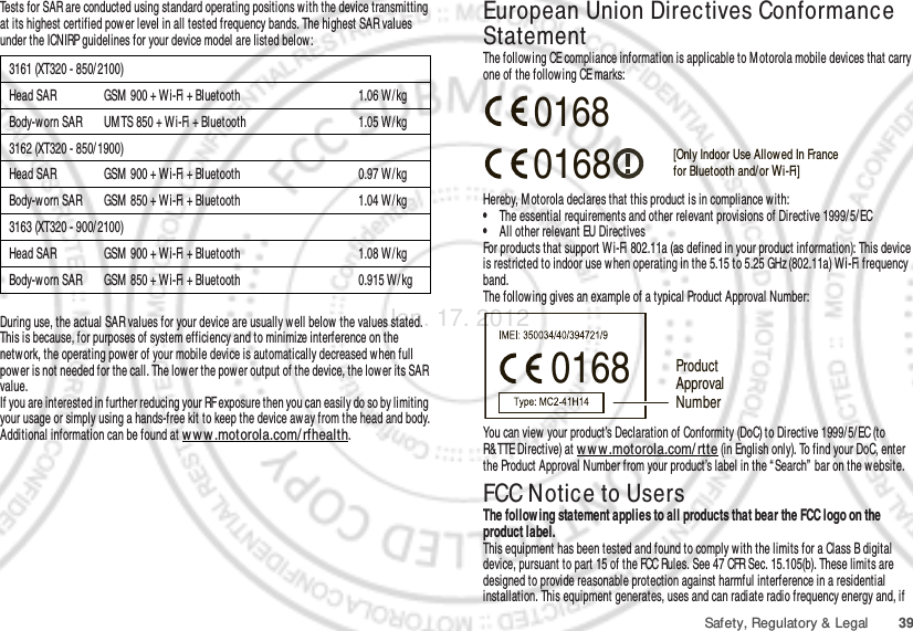 39Safety, Regulatory &amp; LegalTests for SAR are conducted using standard operating positions with the device transmitting at its highest certified pow er level in all tested frequency bands. The highest SAR values under the ICNIRP guidelines for your device model are listed below:During use, the actual SAR values for your device are usually well below  the values stated. This is because, for purposes of system efficiency and to minimize interference on the netw ork, the operating power of your mobile device is automatically decreased when full power is not needed for the call. The low er the power output of the device, the lower its SAR value.If you are interested in further reducing your RF exposure then you can easily do so by limiting your usage or simply using a hands-free kit to keep the device away from the head and body.Additional information can be found at ww w .motorola.com/rfhealth.3161 (XT320 - 850/2100)Head SAR GSM  900 + Wi-Fi + Bluetooth 1.06 W / kgBody-worn SAR UM TS 850 + Wi-Fi + Bluetooth 1.05 W/ kg3162 (XT320 - 850/1900)Head SAR GSM  900 + Wi-Fi + Bluetooth 0.97 W / kgBody-worn SAR GSM  850 + Wi-Fi + Bluetooth 1.04 W/kg3163 (XT320 - 900/2100)Head SAR GSM  900 + Wi-Fi + Bluetooth 1.08 W / kgBody-worn SAR GSM  850 + Wi-Fi + Bluetooth 0.915 W/ kgEuropean Union Directives Conformance StatementEU ConformanceThe following CE compliance information is applicable to M otorola mobile devices that carry one of the follow ing CE marks:Hereby, M otorola declares that this product is in compliance with:•The essential requirements and other relevant provisions of Directive 1999/ 5/ EC•All other relevant EU DirectivesFor products that support W i-Fi 802.11a (as defined in your product information): This device is restricted to indoor use when operating in the 5.15 to 5.25 GHz (802.11a) Wi-Fi frequency band.The following gives an example of a typical Product Approval Number:You can view  your product’s Declaration of Conformity (DoC) to Directive 1999/ 5/EC (to R&amp;TTE Directive) at w ww .motorola.com/ rtte (in English only). To find your DoC, enter the Product Approval Number from your product’s label in the “ Search”  bar on the w ebsite.FCC Notice to UsersFCC NoticeThe follow ing statement applies to all products that bear the FCC logo on the product label.This equipment has been tested and found to comply w ith the limits for a Class B digital device, pursuant to part 15 of the FCC Rules. See 47 CFR Sec. 15.105(b). These limits are designed to provide reasonable protection against harmful interference in a residential installation. This equipment generates, uses and can radiate radio frequency energy and, if 0168 [Only Indoor Use Allow ed In Francefor Bluetooth and/ or Wi-Fi]01680168 Product Approval NumberJan. 17. 2012