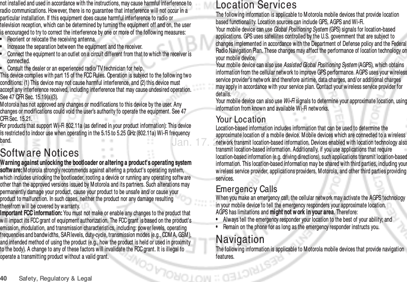 40 Safety, Regulatory &amp; Legalnot installed and used in accordance with the instructions, may cause harmful interference to radio communications. However, there is no guarantee that interference will not occur in a particular installation. If this equipment does cause harmful interference to radio or television reception, which can be determined by turning the equipment off and on, the user is encouraged to try to correct the interference by one or more of the following measures:•Reorient or relocate the receiving antenna.•Increase the separation between the equipment and the receiver.•Connect the equipment to an outlet on a circuit different from that to which the receiver is connected.•Consult the dealer or an experienced radio/ TV technician for help.This device complies with part 15 of the FCC Rules. Operation is subject to the following tw o conditions: (1) This device may not cause harmful interference, and (2) this device must accept any interference received, including interference that may cause undesired operation. See 47 CFR Sec. 15.19(a)(3).Motorola has not approved any changes or modifications to this device by the user. Any changes or modifications could void the user’s authority to operate the equipment. See 47 CFR Sec. 15.21.For products that support Wi-Fi 802.11a (as defined in your product information): This device is restricted to indoor use w hen operating in the 5.15 to 5.25 GHz (802.11a) Wi-Fi frequency band.Softw are NoticesSoft ware Copyri ght  Not iceWarning against unlocking the bootloader or altering a product&apos;s operating system software: M otorola strongly recommends against altering a product&apos;s operating system, which includes unlocking the bootloader, rooting a device or running any operating softw are other than the approved versions issued by M otorola and its partners. Such alterations may permanently damage your product, cause your product to be unsafe and/ or cause your product to malfunction. In such cases, neither the product nor any damage resulting therefrom will be covered by w arranty.Important FCC information: You must not make or enable any changes to the product that will impact its FCC grant of equipment authorization. The FCC grant is based on the product&apos;s emission, modulation, and transmission characteristics, including: power levels, operating frequencies and bandwidths, SAR levels, duty-cycle, transmission modes (e.g., CDM A, GSM ), and intended method of using the product (e.g., how the product is held or used in proximity to the body). A change to any of these factors w ill invalidate the FCC grant. It is illegal to operate a transmitting product w ithout a valid grant.Location ServicesGPS &amp; AGPSThe following information is applicable to Motorola mobile devices that provide location based functionality. Location sources can include GPS, AGPS and Wi-Fi.Your mobile device can use Global Positioning System (GPS) signals for location-based applications. GPS uses satellites controlled by the U.S. government that are subject to changes implemented in accordance w ith the Department of Defense policy and the Federal Radio Navigation Plan. These changes may affect the performance of location technology on your mobile device.Your mobile device can also use Assisted Global Positioning System (AGPS), w hich obtains information from the cellular network to improve GPS performance. AGPS uses your wireless service provider&apos;s netw ork and therefore airtime, data charges, and/or additional charges may apply in accordance w ith your service plan. Contact your wireless service provider for details.Your mobile device can also use Wi-Fi signals to determine your approximate location, using information from known and available Wi-Fi networks.Your LocationLocation-based information includes information that can be used to determine the approximate location of a mobile device. M obile devices which are connected to a wireless netw ork transmit location-based information. Devices enabled with location technology also transmit location-based information. Additionally, if you use applications that require location-based information (e.g. driving directions), such applications transmit location-based information. This location-based information may be shared with third parties, including your wireless service provider, applications providers, Motorola, and other third parties providing services.Emergency CallsWhen you make an emergency call, the cellular network may activate the AGPS technology in your mobile device to tell the emergency responders your approximate location.AGPS has limitations and might not w ork in your area. Therefore:•Always tell the emergency responder your location to the best of your ability; and•Remain on the phone for as long as the emergency responder instructs you.NavigationNavigat ionThe following information is applicable to Motorola mobile devices that provide navigation features.Jan. 17. 2012