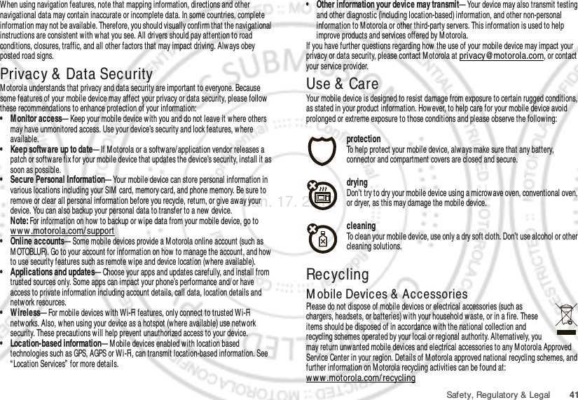 41Safety, Regulatory &amp; LegalWhen using navigation features, note that mapping information, directions and other navigational data may contain inaccurate or incomplete data. In some countries, complete information may not be available. Therefore, you should visually confirm that the navigational instructions are consistent w ith what you see. All drivers should pay attention to road conditions, closures, traffic, and all other factors that may impact driving. Alw ays obey posted road signs.Privacy &amp; Data SecurityPrivacy &amp; Data SecurityMotorola understands that privacy and data security are important to everyone. Because some features of your mobile device may affect your privacy or data security, please follow  these recommendations to enhance protection of your information:• M onitor access— Keep your mobile device with you and do not leave it w here others may have unmonitored access. Use your device’s security and lock features, w here available.• Keep softw are up to date— If M otorola or a software/ application vendor releases a patch or software fix for your mobile device that updates the device’s security, install it as soon as possible.• Secure Personal Information— Your mobile device can store personal information in various locations including your SIM card, memory card, and phone memory. Be sure to remove or clear all personal information before you recycle, return, or give away your device. You can also backup your personal data to transfer to a new device.Note: For information on how to backup or wipe data from your mobile device, go to ww w .motorola.com/ support• Online accounts— Some mobile devices provide a M otorola online account (such as M OTOBLUR). Go to your account for information on how to manage the account, and how  to use security features such as remote w ipe and device location (where available).• Applications and updates— Choose your apps and updates carefully, and install from trusted sources only. Some apps can impact your phone’s performance and/ or have access to private information including account details, call data, location details and netw ork resources.• Wireless— For mobile devices with Wi-Fi features, only connect to trusted W i-Fi netw orks. Also, w hen using your device as a hotspot (where available) use network security. These precautions will help prevent unauthorized access to your device.• Location-based information— M obile devices enabl ed w ith location based technologies such as GPS, AGPS or Wi-Fi, can transmit location-based information. See “ Location Services”  for more details.• Other information your device may transmit— Your device may also transmit testing and other diagnostic (including location-based) information, and other non-personal information to M otorola or other third-party servers. This information is used to help improve products and services offered by M otorola.If you have further questions regarding how the use of your mobile device may impact your privacy or data security, please contact M otorola at privacy@motorola.com, or contact your service provider.Use &amp;  CareUse &amp; CareYour mobile device is designed to resist damage from exposure to certain rugged conditions, as stated in your product information. However, to help care for your mobile device avoid prolonged or extreme exposure to those conditions and please observe the following:protectionTo help protect your mobile device, alw ays make sure that any battery, connector and compartment covers are closed and secure.dryingDon’t try to dry your mobile device using a microwave oven, conventional oven, or dryer, as this may damage the mobile device.cleaningTo clean your mobile device, use only a dry soft cloth. Don’t use alcohol or other cleaning solutions.RecyclingRecyclingM obile Devices &amp; Ac cessoriesPlease do not dispose of mobile devices or electrical accessories (such as chargers, headsets, or batteries) w ith your household waste, or in a fire. These items should be disposed of in accordance with the national collection and recycling schemes operated by your local or regional authority. Alternatively, you may return unwanted mobile devices and electrical accessories to any M otorola Approved Service Center in your region. Details of M otorola approved national recycling schemes, and further information on M otorola recycling activities can be found at: ww w .motorola.com/recyclingJan. 17. 2012