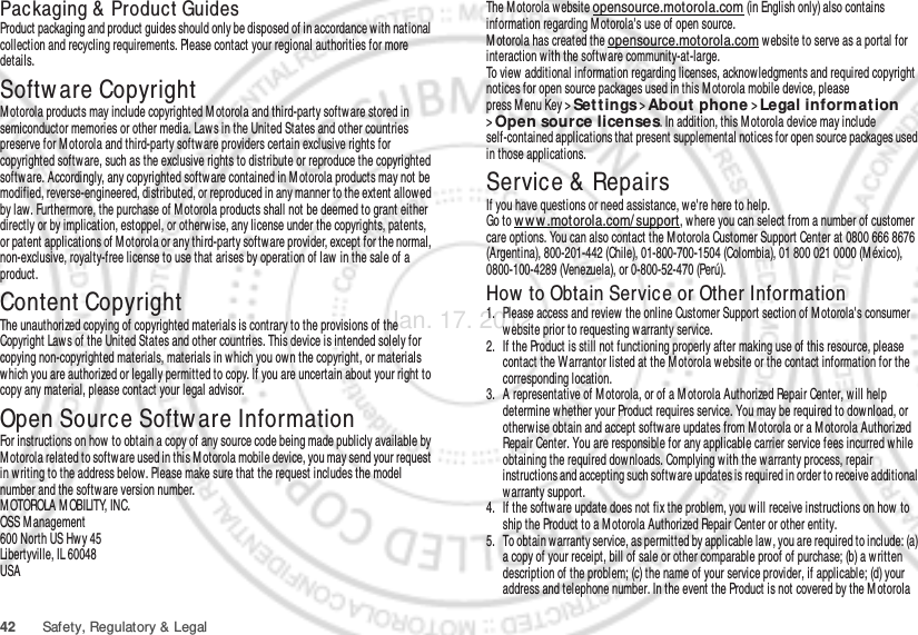 42 Safety, Regulatory &amp; LegalPackaging &amp;  Product GuidesProduct packaging and product guides should only be disposed of in accordance with national collection and recycling requirements. Please contact your regional authorities for more details.Softw are CopyrightSoft ware Copyri ght  Not iceMotorola products may include copyrighted M otorola and third-party software stored in semiconductor memories or other media. Laws in the United States and other countries preserve for Motorola and third-party software providers certain exclusive rights for copyrighted software, such as the exclusive rights to distribute or reproduce the copyrighted softw are. Accordingly, any copyrighted software contained in M otorola products may not be modified, reverse-engineered, distributed, or reproduced in any manner to the extent allow ed by law. Furthermore, the purchase of M otorola products shall not be deemed to grant either directly or by implication, estoppel, or otherwise, any license under the copyrights, patents, or patent applications of M otorola or any third-party software provider, except for the normal, non-exclusive, royalty-free license to use that arises by operation of law in the sale of a product.Content CopyrightContent Copyri ghtThe unauthorized copying of copyrighted materials is contrary to the provisions of the Copyright Laws of the United States and other countries. This device is intended solely for copying non-copyrighted materials, materials in which you own the copyright, or materials which you are authorized or legally permitted to copy. If you are uncertain about your right to copy any material, please contact your legal advisor.Open Source Softw are InformationOSS InformationFor instructions on how  to obtain a copy of any source code being made publicly available by Motorola related to software used in this M otorola mobile device, you may send your request in w riting to the address below. Please make sure that the request includes the model number and the software version number.M OTOROLA M OBILITY, INC.OSS Management600 North US Hw y 45Libertyville, IL 60048USAThe M otorola website opensource.motorola.com (in English only) also contains information regarding M otorola&apos;s use of open source.M otorola has created the opensource.motorola.com w ebsite to serve as a portal for interaction with the software community-at-large.To view additional information regarding licenses, acknowledgments and required copyright notices for open source packages used in this Motorola mobile device, please press Menu Key &gt;Settings &gt;About phone &gt;Legal informat ion &gt;Open source licenses. In addition, this M otorola device may include self-contained applications that present supplemental notices for open source packages used in those applications.Service &amp;  RepairsIf you have questions or need assistance, we&apos;re here to help.Go to w ww .motorola.com/ support, where you can select from a number of customer care options. You can also contact the M otorola Customer Support Center at 0800 666 8676 (Argentina), 800-201-442 (Chile), 01-800-700-1504 (Colombia), 01 800 021 0000 (México), 0800-100-4289 (Venezuela), or 0-800-52-470 (Perú).How  to Obtain Service or Other Information  1. Please access and review the online Customer Support section of M otorola&apos;s consumer website prior to requesting warranty service.2. If the Product is still not functioning properly after making use of this resource, please contact the Warrantor listed at the M otorola website or the contact information for the corresponding location.3. A representative of M otorola, or of a M otorola Authorized Repair Center, will help determine whether your Product requires service. You may be required to dow nload, or otherwise obtain and accept softw are updates from M otorola or a M otorola Authorized Repair Center. You are responsible for any applicable carrier service fees incurred while obtaining the required downloads. Complying with the warranty process, repair instructions and accepting such softw are updates is required in order to receive additional warranty support.4. If the software update does not fix the problem, you will receive instructions on how  to ship the Product to a M otorola Authorized Repair Center or other entity.5. To obtain w arranty service, as permitted by applicable law , you are required to include: (a) a copy of your receipt, bill of sale or other comparable proof of purchase; (b) a written description of the problem; (c) the name of your service provider, if applicable; (d) your address and telephone number. In the event the Product is not covered by the M otorola Jan. 17. 2012