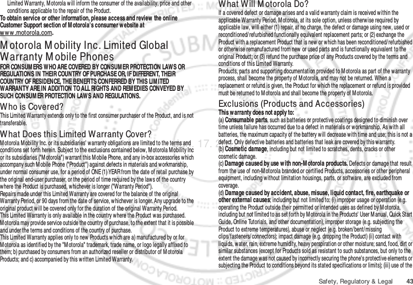 43Safety, Regulatory &amp; LegalLimited Warranty, M otorola w ill inform the consumer of the availability, price and other conditions applicable to the repair of the Product.To obtain service or other information, please access and review  the online Customer Support section of M otorola&apos;s consumer w ebsite at ww w .motorola.com.M otorola M obility Inc. Limited Global Warranty M obile PhonesWarra ntyFOR CONSUM ERS WHO ARE COVERED BY CONSUM ER PROTECTION LAW S OR REGULATIONS IN THEIR COUNTRY OF PURCHASE OR, IF DIFFERENT, THEIR COUNTRY OF RESIDENCE, THE BENEFITS CONFERRED BY THIS LIM ITED WARRANTY ARE IN ADDITION TO ALL RIGHTS AND REM EDIES CONVEYED BY SUCH CONSUM ER PROTECTION LAWS AND REGULATIONS.Who is Covered?This Limited Warranty extends only to the first consumer purchaser of the Product, and is not transferable.What Does this Limited Warranty Cover?Motorola M obility Inc. or its subsidiaries&apos; w arranty obligations are limited to the terms and conditions set forth herein. Subject to the exclusions contained below, Motorola Mobility Inc or its subsidiaries (&quot;M otorola&quot;) warrant this Mobile Phone, and any in-box accessories which accompany such M obile Phone (&quot;Product&quot;) against defects in materials and workmanship, under normal consumer use, for a period of ONE (1) YEAR from the date of retail purchase by the original end-user purchaser, or the period of time required by the law s of the country where the Product is purchased, w hichever is longer (&quot;Warranty Period&quot;).Repairs made under this Limited Warranty are covered for the balance of the original Warranty Period, or 90 days from the date of service, whichever is longer. Any upgrade to the original product will be covered only for the duration of the original Warranty Period.This Limited Warranty is only available in the country w here the Product was purchased. Motorola may provide service outside the country of purchase, to the extent that it is possible and under the terms and conditions of the country of purchase.This Limited Warranty applies only to new Products which are a) manufactured by or for Motorola as identified by the &quot;M otorola&quot; trademark, trade name, or logo legally affixed to them; b) purchased by consumers from an authorized reseller or distributor of M otorola Products; and c) accompanied by this written Limited Warranty.What Will M otorola Do?If a covered defect or damage arises and a valid warranty claim is received w ithin the applicable Warranty Period, M otorola, at its sole option, unless otherw ise required by applicable law, will either (1) repair, at no charge, the defect or damage using new, used or reconditioned/ refurbished functionally equivalent replacement parts; or (2) exchange the Product with a replacement Product that is new or which has been reconditioned/ refurbished or otherwise remanufactured from new or used parts and is functionally equivalent to the original Product; or (3) refund the purchase price of any Products covered by the terms and conditions of this Limited Warranty.Products, parts and supporting documentation provided to M otorola as part of the warranty process, shall become the property of Motorola, and may not be returned. When a replacement or refund is given, the Product for w hich the replacement or refund is provided must be returned to M otorola and shall become the property of Motorola.Exclusions (Products and Accessories)This warranty does not apply to:(a) Consumable parts, such as batteries or protective coatings designed to diminish over time unless failure has occurred due to a defect in materials or workmanship. As with all batteries, the maximum capacity of the battery will decrease with time and use; this is not a defect. Only defective batteries and batteries that leak are covered by this warranty.(b) Cosmetic damage, including but not limited to scratches, dents, cracks or other cosmetic damage.(c) Damage caused by use w ith non-M otorola products. Defects or damage that result from the use of non-M otorola branded or certified Products, accessories or other peripheral equipment, including without limitation housings, parts, or software, are excluded from coverage.(d) Damage caused by accident, abuse, misuse, liquid contact, fire, earthquake or other external causes; including but not limited to: (i) improper usage or operation (e.g. operating the Product outside their permitted or intended uses as defined by M otorola, including but not limited to as set forth by M otorola in the Products&apos; User M anual, Quick Start Guide, Online Tutorials, and other documentation), improper storage (e.g. subjecting the Product to extreme temperatures), abuse or neglect (e.g. broken/ bent/ missing clips/fasteners/ connectors); impact damage (e.g. dropping the Product) (ii) contact with liquids, w ater, rain, extreme humidity, heavy perspiration or other moisture; sand, food, dirt or similar substances (except for Products sold as resistant to such substances, but only to the extent the damage was not caused by incorrectly securing the phone&apos;s protective elements or subjecting the Product to conditions beyond its stated specifications or limits); (iii) use of the Jan. 17. 2012