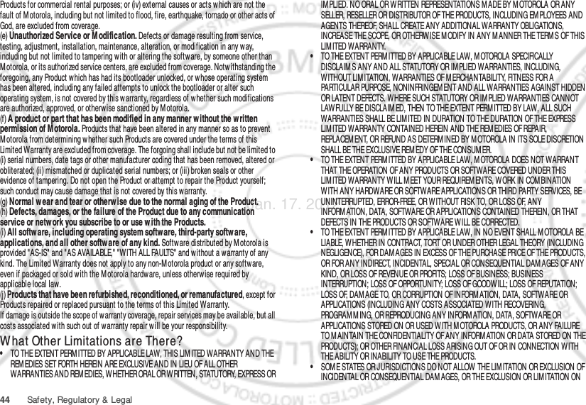 44 Safety, Regulatory &amp; LegalProducts for commercial rental purposes; or (iv) external causes or acts which are not the fault of M otorola, including but not limited to flood, fire, earthquake, tornado or other acts of God, are excluded from coverage.(e) Unauthorized Service or M odification. Defects or damage resulting from service, testing, adjustment, installation, maintenance, alteration, or modification in any way, including but not limited to tampering w ith or altering the softw are, by someone other than Motorola, or its authorized service centers, are excluded from coverage. Notwithstanding the foregoing, any Product which has had its bootloader unlocked, or whose operating system has been altered, including any failed attempts to unlock the bootloader or alter such operating system, is not covered by this warranty, regardless of w hether such modifications are authorized, approved, or otherwise sanctioned by Motorola.(f) A product or part that has been modified in any manner without the written permission of M otorola. Products that have been altered in any manner so as to prevent Motorola from determining whether such Products are covered under the terms of this Limited Warranty are excluded from coverage. The forgoing shall include but not be limited to (i) serial numbers, date tags or other manufacturer coding that has been removed, altered or obliterated; (ii) mismatched or duplicated serial numbers; or (iii) broken seals or other evidence of tampering. Do not open the Product or attempt to repair the Product yourself; such conduct may cause damage that is not covered by this warranty.(g) Normal w ear and tear or otherw ise due to the normal aging of the Product.(h) Defects, damages, or the failure of the Product due to any communication service or netw ork you subscribe to or use w ith the Products.(i) All software, including operating system software, third-party software, applications, and all other softw are of any kind. Software distributed by M otorola is provided &quot;AS-IS&quot; and &quot;AS AVAILABLE,&quot; &quot;WITH ALL FAULTS&quot; and without a w arranty of any kind. The Limited Warranty does not apply to any non-M otorola product or any softw are, even if packaged or sold with the Motorola hardware, unless otherwise required by applicable local law.(j) Products that have been refurbished, reconditioned, or remanufactured, except for Products repaired or replaced pursuant to the terms of this Limited Warranty.If damage is outside the scope of warranty coverage, repair services may be available, but all costs associated w ith such out of warranty repair w ill be your responsibility.W hat Other Limitations are There?•TO THE EXTENT PERM ITTED BY APPLICABLE LAW, THIS LIM ITED WARRANTY AND THE REM EDIES SET FORTH HEREIN ARE EXCLUSIVE AND IN LIEU OF ALL OTHER WARRANTIES AND REM EDIES, WHETHER ORAL OR WRITTEN, STATUTORY, EXPRESS OR IM PLIED. NO ORAL OR WRITTEN REPRESENTATIONS M ADE BY M OTOROLA OR ANY SELLER, RESELLER OR DISTRIBUTOR OF THE PRODUCTS, INCLUDING EMPLOYEES AND AGENTS THEREOF, SHALL CREATE ANY ADDITIONAL WARRANTY OBLIGATIONS, INCREASE THE SCOPE, OR OTHERWISE M ODIFY IN ANY M ANNER THE TERM S OF THIS LIMITED WARRANTY.•TO THE EXTENT PERMITTED BY APPLICABLE LAW, M OTOROLA SPECIFICALLY DISCLAIM S ANY AND ALL STATUTORY OR IM PLIED WARRANTIES, INCLUDING, WITHOUT LIMITATION, WARRANTIES OF MERCHANTABILITY, FITNESS FOR A PARTICULAR PURPOSE, NONINFRINGEM ENT AND ALL WARRANTIES AGAINST HIDDEN OR LATENT DEFECTS. WHERE SUCH STATUTORY OR IM PLIED WARRANTIES CANNOT LAW FULLY BE DISCLAIM ED, THEN TO THE EXTENT PERMITTED BY LAW, ALL SUCH WARRANTIES SHALL BE LIMITED IN DURATION TO THE DURATION OF THE EXPRESS LIMITED WARRANTY CONTAINED HEREIN AND THE REM EDIES OF REPAIR, REPLACEM ENT, OR REFUND AS DETERM INED BY M OTOROLA IN ITS SOLE DISCRETION SHALL BE THE EXCLUSIVE REMEDY OF THE CONSUM ER.•TO THE EXTENT PERM ITTED BY APPLICABLE LAW, MOTOROLA DOES NOT WARRANT THAT THE OPERATION OF ANY PRODUCTS OR SOFTWARE COVERED UNDER THIS LIMITED WARRANTY WILL M EET YOUR REQUIREM ENTS, WORK IN COMBINATION WITH ANY HARDWARE OR SOFTWARE APPLICATIONS OR THIRD PARTY SERVICES, BE UNINTERRUPTED, ERROR-FREE, OR W ITHOUT RISK TO, OR LOSS OF, ANY INFORM ATION, DATA, SOFTWARE OR APPLICATIONS CONTAINED THEREIN, OR THAT DEFECTS IN THE PRODUCTS OR SOFTWARE WILL BE CORRECTED.•TO THE EXTENT PERMITTED BY APPLICABLE LAW, IN NO EVENT SHALL MOTOROLA BE LIABLE, WHETHER IN CONTRACT, TORT OR UNDER OTHER LEGAL THEORY (INCLUDING NEGLIGENCE), FOR DAM AGES IN EXCESS OF THE PURCHASE PRICE OF THE PRODUCTS, OR FOR ANY INDIRECT, INCIDENTAL, SPECIAL OR CONSEQUENTIAL DAM AGES OF ANY KIND, OR LOSS OF REVENUE OR PROFITS; LOSS OF BUSINESS; BUSINESS INTERRUPTION; LOSS OF OPPORTUNITY; LOSS OF GOODWILL; LOSS OF REPUTATION; LOSS OF, DAMAGE TO, OR CORRUPTION OF INFORM ATION, DATA, SOFTWARE OR APPLICATIONS (INCLUDING ANY COSTS ASSOCIATED WITH RECOVERING, PROGRAM M ING, OR REPRODUCING ANY INFORM ATION, DATA, SOFTWARE OR APPLICATIONS STORED ON OR USED WITH M OTOROLA PRODUCTS, OR ANY FAILURE TO M AINTAIN THE CONFIDENTIALITY OF ANY INFORM ATION OR DATA STORED ON THE PRODUCTS); OR OTHER FINANCIAL LOSS ARISING OUT OF OR IN CONNECTION WITH THE ABILITY OR INABILITY TO USE THE PRODUCTS.•SOM E STATES OR JURISDICTIONS DO NOT ALLOW THE LIM ITATION OR EXCLUSION OF INCIDENTAL OR CONSEQUENTIAL DAM AGES, OR THE EXCLUSION OR LIM ITATION ON Jan. 17. 2012