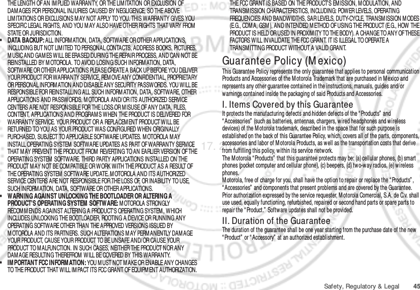 45Safety, Regulatory &amp; LegalTHE LENGTH OF AN IM PLIED WARRANTY, OR THE LIM ITATION OR EXCLUSION OF DAM AGES FOR PERSONAL INJURIES CAUSED BY NEGLIGENCE, SO THE ABOVE LIM ITATIONS OR EXCLUSIONS M AY NOT APPLY TO YOU. THIS WARRANTY GIVES YOU SPECIFIC LEGAL RIGHTS, AND YOU M AY ALSO HAVE OTHER RIGHTS THAT VARY FROM  STATE OR JURISDICTION.• DATA BACKUP: ALL INFORMATION, DATA, SOFTWARE OR OTHER APPLICATIONS, INCLUDING BUT NOT LIM ITED TO PERSONAL CONTACTS, ADDRESS BOOKS, PICTURES, M USIC AND GAM ES WILL BE ERASED DURING THE REPAIR PROCESS, AND CAN NOT BE REINSTALLED BY MOTOROLA. TO AVOID LOSING SUCH INFORM ATION, DATA, SOFTWARE OR OTHER APPLICATIONS PLEASE CREATE A BACK UP BEFORE YOU DELIVER YOUR PRODUCT FOR WARRANTY SERVICE, REM OVE ANY CONFIDENTIAL, PROPRIETARY OR PERSONAL INFORMATION AND DISABLE ANY SECURITY PASSWORDS. YOU WILL BE RESPONSIBLE FOR REINSTALLING ALL SUCH INFORMATION, DATA, SOFTWARE, OTHER APPLICATIONS AND PASSWORDS. MOTOROLA AND/OR ITS AUTHORIZED SERVICE CENTERS ARE NOT RESPONSIBLE FOR THE LOSS OR M ISUSE OF ANY DATA, FILES, CONTENT, APPLICATIONS AND PROGRAM S WHEN THE PRODUCT IS DELIVERED FOR WARRANTY SERVICE. YOUR PRODUCT OR A REPLACEMENT PRODUCT WILL BE RETURNED TO YOU AS YOUR PRODUCT WAS CONFIGURED WHEN ORIGINALLY PURCHASED, SUBJECT TO APPLICABLE SOFTWARE UPDATES. M OTOROLA M AY INSTALL OPERATING SYSTEM  SOFTWARE UPDATES AS PART OF WARRANTY SERVICE THAT MAY PREVENT THE PRODUCT FROM  REVERTING TO AN EARLIER VERSION OF THE OPERATING SYSTEM  SOFTWARE. THIRD PARTY APPLICATIONS INSTALLED ON THE PRODUCT MAY NOT BE COM PATIBLE OR WORK WITH THE PRODUCT AS A RESULT OF THE OPERATING SYSTEM  SOFTWARE UPDATE. M OTOROLA AND ITS AUTHORIZED SERVICE CENTERS ARE NOT RESPONSIBLE FOR THE LOSS OF, OR INABILITY TO USE, SUCH INFORM ATION, DATA, SOFTWARE OR OTHER APPLICATIONS.• WARNING AGAINST UNLOCKING THE BOOTLOADER OR ALTERING A PRODUCT&apos;S OPERATING SYSTEM SOFTWARE: M OTOROLA STRONGLY RECOM M ENDS AGAINST ALTERING A PRODUCT&apos;S OPERATING SYSTEM, WHICH INCLUDES UNLOCKING THE BOOTLOADER, ROOTING A DEVICE OR RUNNING ANY OPERATING SOFTWARE OTHER THAN THE APPROVED VERSIONS ISSUED BY M OTOROLA AND ITS PARTNERS. SUCH ALTERATIONS M AY PERM ANENTLY DAM AGE YOUR PRODUCT, CAUSE YOUR PRODUCT TO BE UNSAFE AND/OR CAUSE YOUR PRODUCT TO MALFUNCTION. IN SUCH CASES, NEITHER THE PRODUCT NOR ANY DAM AGE RESULTING THEREFROM  W ILL BE COVERED BY THIS WARRANTY.• IM PORTANT FCC INFORM ATION: YOU M UST NOT M AKE OR ENABLE ANY CHANGES TO THE PRODUCT THAT WILL IMPACT ITS FCC GRANT OF EQUIPM ENT AUTHORIZATION. THE FCC GRANT IS BASED ON THE PRODUCT&apos;S EM ISSION, M ODULATION, AND TRANSM ISSION CHARACTERISTICS, INCLUDING: POWER LEVELS, OPERATING FREQUENCIES AND BANDWIDTHS, SAR LEVELS, DUTY-CYCLE, TRANSM ISSION M ODES (E.G., CDM A, GSM ), AND INTENDED M ETHOD OF USING THE PRODUCT (E.G., HOW  THE PRODUCT IS HELD OR USED IN PROXIM ITY TO THE BODY). A CHANGE TO ANY OF THESE FACTORS WILL INVALIDATE THE FCC GRANT. IT IS ILLEGAL TO OPERATE A TRANSM ITTING PRODUCT WITHOUT A VALID GRANT.Guarantee Policy (M exico)Guarant ee (Mexi co)This Guarantee Policy represents the only guarantee that applies to personal communication Products and Accessories of the M otorola Trademark that are purchased in M exico and represents any other guarantee contained in the instructions, manuals, guides and/or warnings contained inside the packaging of said Products and Accessories.I. Items Covered by this GuaranteeIt protects the manufacturing defects and hidden defects of the “ Products”  and “ Accessories”  (such as batteries, antennas, chargers, w ired headphones and wireless devices) of the M otorola trademark, described in the space that for such purpose is established on the back of this Guarantee Policy, which, covers all of the parts, components, accessories and labor of M otorola Products, as well as the transportation costs that derive from fulfilling this policy, w ithin its service netw ork.The Motorola “ Products” that this guarantee protects may be: (a) cellular phones, (b) smart phones (pocket computer and cellular phone), (c) beepers, (d) tw o-w ay radios, (e) wireless phones.M otorola, free of charge for you, shall have the option to repair or replace the “ Products” , “ Accessories”  and components that present problems and are covered by the Guarantee. Prior authorization expressed by the service requester, Motorola Comercial, S.A. de C.v. shall use used, equally functioning, refurbished, repaired or second hand parts or spare parts to repair the “ Product.”  Software updates shall not be provided.II. Duration of the GuaranteeThe duration of the guarantee shall be one year starting from the purchase date of the new “ Product”  or “ Accessory”  at an authorized establishment.Jan. 17. 2012