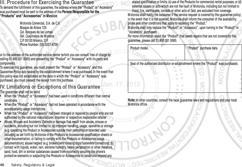 46 Safety, Regulatory &amp; LegalIII. Procedure for Exercising the GuaranteeTo demand the fulfillment of this guarantee, the address where the “ Product”  or “ Accessory”  was purchased must be sent to the address of the Person Responsible for the “Products” and “Accessories” in M exico:or to the address of the authorized service center (which you can consult free of charge by calling 01 800 021 0000) and presenting the “ Product”  or “ Accessory”  with its parts and components.To exercise this guarantee, you must present the “ Product”  or “ Accessory”  and this Guarantee Policy duly sealed by the establishment where it was purchased. In the event that this policy was not established on the date in which the “ Product”  or “ Accessory”  was purchased, you must present the receipt from this purchase. IV. Limitations or Exceptions of this GuaranteeThe guarantee shall not be valid:•When the “ Product”  or “ Accessory”  had been used in conditions different than normal conditions.•When the “ Product”  or “ Accessory”  had not been operated in accordance with the accompanying usage instructions.•When the “Product”  or “ Accessory”  had been changed or repaired by people who are not authorized by the national manufacturer, importer or respective responsible retailer•Abuse, Misuse and Accidents: Defects or damage that result from abuse, misuse or accidents, including but not limited to: (a) improper handling, usage, operation or storage (e.g. operating the Product or Accessories outside their permitted or intended uses including as set forth by M otorola in the Products or Accessories specification sheets or other documentation, or failing to comply with the Products or Accessories usage documentation); abuse/ neglect (e.g. broken/ bent/ missing clips/fasteners/connectors); (b) contact w ith liquids, water, rain, extreme humidity, heavy perspiration or other moisture, sand, food, dirt or similar substances caused from incorrectly securing the phone’s protective elements or subjecting the Products or Accessories to conditions beyond any M otorola Comercial, S.A. de C.V.Bosque de Alisos 125Col. Bosques de las LomasDel. Cuajimalpa de M orelosC.P. 05120 M éxico, D.F.Phone Number: (55) 5257-6700stated specification or limits; (c) use of the Products for commercial rental purposes; or (d) external causes or acts which are not the fault of M otorola, including but not limited to flood, fire, earthquake, tornado or other acts of God, are excluded from coverage.M otorola shall notify the consumer if the service request is covered by this guarantee policy; in the event that it is not covered, M otorola shall inform the consumer of the availability, prices and other conditions that apply to repairing the “ Product.”M otorola shall only replace the “ Product”  or “ Accessory” , upon turning in the “ Product”  or “ Accessory”  purchased.For more information about the “ Product”  that needs repairs that are not covered by this guarantee, please call 01 800 021 0000.Note: In other countries, consult the local guarantee law s and regulations and your local M otorola office.Product model. “ Product”  purchase date.Seal of the authorized distributor or establishment w here the “ Product”  was purchased.Jan. 17. 2012