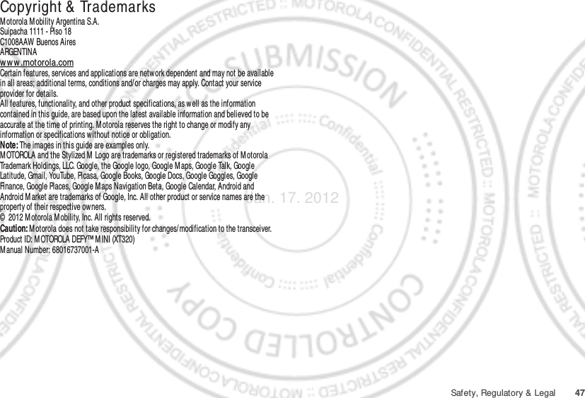 47Safety, Regulatory &amp; Legal Copyright &amp;  TrademarksMotorola Mobility Argentina S.A.Suipacha 1111 - Piso 18C1008AAW Buenos AiresARGENTINAww w .motorola.comCertain features, services and applications are network dependent and may not be available in all areas; additional terms, conditions and/ or charges may apply. Contact your service provider for details.All features, functionality, and other product specifications, as well as the information contained in this guide, are based upon the latest available information and believed to be accurate at the time of printing. M otorola reserves the right to change or modify any information or specifications without notice or obligation.Note: The images in this guide are examples only.MOTOROLA and the Stylized M  Logo are trademarks or registered trademarks of M otorola Trademark Holdings, LLC. Google, the Google logo, Google M aps, Google Talk, Google Latitude, Gmail, YouTube, Picasa, Google Books, Google Docs, Google Goggles, Google Finance, Google Places, Google M aps Navigation Beta, Google Calendar, Android and Android M arket are trademarks of Google, Inc. All other product or service names are the property of their respective owners.©  2012 Motorola M obility, Inc. All rights reserved.Caution: Motorola does not take responsibility for changes/modification to the transceiver.Product ID: MOTOROLA DEFY™ M INI (XT320)Manual Number: 68016737001-AJan. 17. 2012