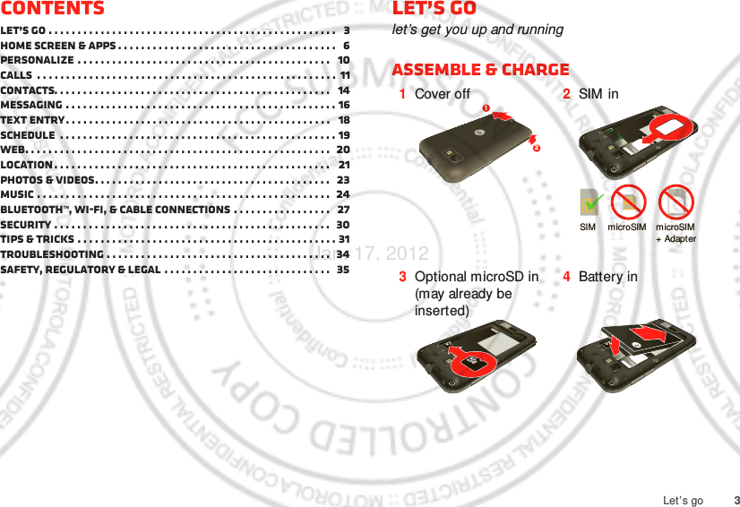 3Let’s goContentsLet’s go . . . . . . . . . . . . . . . . . . . . . . . . . . . . . . . . . . . . . . . . . . . . . . . . . .   3Home screen &amp; apps . . . . . . . . . . . . . . . . . . . . . . . . . . . . . . . . . . . . . .   6Personalize . . . . . . . . . . . . . . . . . . . . . . . . . . . . . . . . . . . . . . . . . . . .   10Calls  . . . . . . . . . . . . . . . . . . . . . . . . . . . . . . . . . . . . . . . . . . . . . . . . . . . . 11Contacts. . . . . . . . . . . . . . . . . . . . . . . . . . . . . . . . . . . . . . . . . . . . . . . .   14Messaging . . . . . . . . . . . . . . . . . . . . . . . . . . . . . . . . . . . . . . . . . . . . . . . 16Text entry. . . . . . . . . . . . . . . . . . . . . . . . . . . . . . . . . . . . . . . . . . . . . .   18Schedule  . . . . . . . . . . . . . . . . . . . . . . . . . . . . . . . . . . . . . . . . . . . . . . . . 19Web. . . . . . . . . . . . . . . . . . . . . . . . . . . . . . . . . . . . . . . . . . . . . . . . . . . . .  20Location. . . . . . . . . . . . . . . . . . . . . . . . . . . . . . . . . . . . . . . . . . . . . . . .   21Photos &amp; videos. . . . . . . . . . . . . . . . . . . . . . . . . . . . . . . . . . . . . . . . .   23Music . . . . . . . . . . . . . . . . . . . . . . . . . . . . . . . . . . . . . . . . . . . . . . . . . . .  24Bluetooth™, Wi-Fi, &amp; cable connections . . . . . . . . . . . . . . . . .   27Security . . . . . . . . . . . . . . . . . . . . . . . . . . . . . . . . . . . . . . . . . . . . . . . .  30Tips &amp; tricks . . . . . . . . . . . . . . . . . . . . . . . . . . . . . . . . . . . . . . . . . . . . . 31Troubleshooting . . . . . . . . . . . . . . . . . . . . . . . . . . . . . . . . . . . . . . .  34Safety, Regulatory &amp; Legal . . . . . . . . . . . . . . . . . . . . . . . . . . . . .   35Let’s golet’s get you up and runningAssemble &amp; charge   1Cover off 2SIM  in3Optional microSD in (may already be inserted)4Battery in12SIM microSIM microSIM+ Adapter Jan. 17. 2012