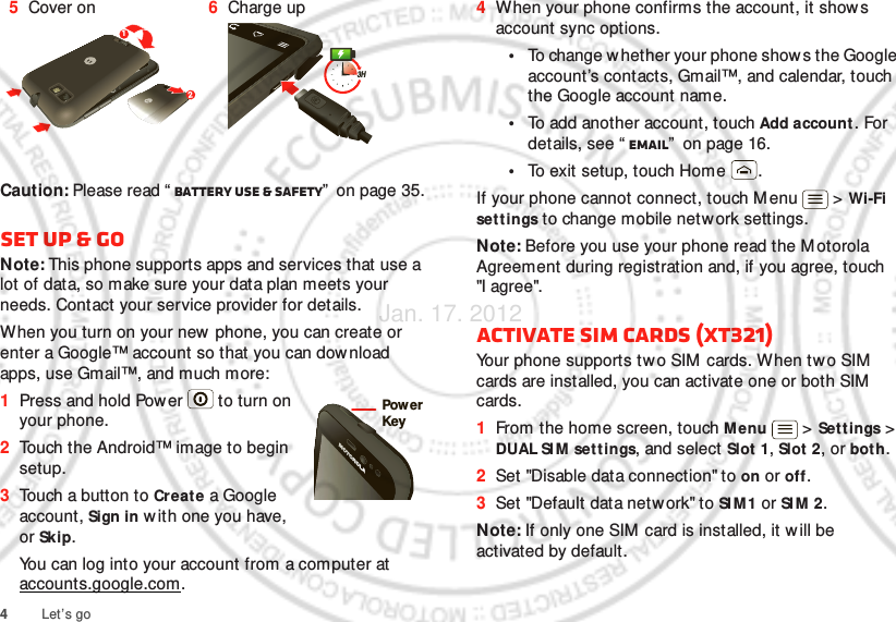 4Let’s goCaution: Please read “ Battery Use &amp; Safety”  on page 35.Set up &amp; goNote: This phone supports apps and services that use a lot of data, so make sure your data plan meets your needs. Contact your service provider for details.When you turn on your new phone, you can create or enter a Google™ account so that you can dow nload apps, use Gmail™, and much more:  1Press and hold Power  to turn on your phone.2Touch the Android™ image to begin setup.3Touch a button to Create a Google account, Sign in w ith one you have, or Skip.You can log into your account from a computer at accounts.google.com.5Cover on 6Charge up123HPow erKey4When your phone confirms the account, it shows account sync options.•To change w hether your phone shows the Google account’s contacts, Gmail™, and calendar, touch the Google account name.•To add another account, touch Add account. For details, see “ Email”  on page 16.•To exit setup, touch Home .If your phone cannot connect, touch M enu  &gt; Wi-Fi set t ings to change mobile network settings.Note: Before you use your phone read the M otorola Agreement during registration and, if you agree, touch &quot;I agree&quot;.Activate SIM cards (XT321)Your phone supports two SIM cards. When two SIM  cards are installed, you can activate one or both SIM  cards.   1From the home screen, touch Menu  &gt; Set tings &gt; DUAL SI M settings, and select Slot 1, Slot 2, or bot h.2Set &quot;Disable data connection&quot; to on or off.3Set &quot;Default data netw ork&quot; to SI M 1 or SI M  2.Note: If only one SIM card is installed, it will be activated by default.Jan. 17. 2012