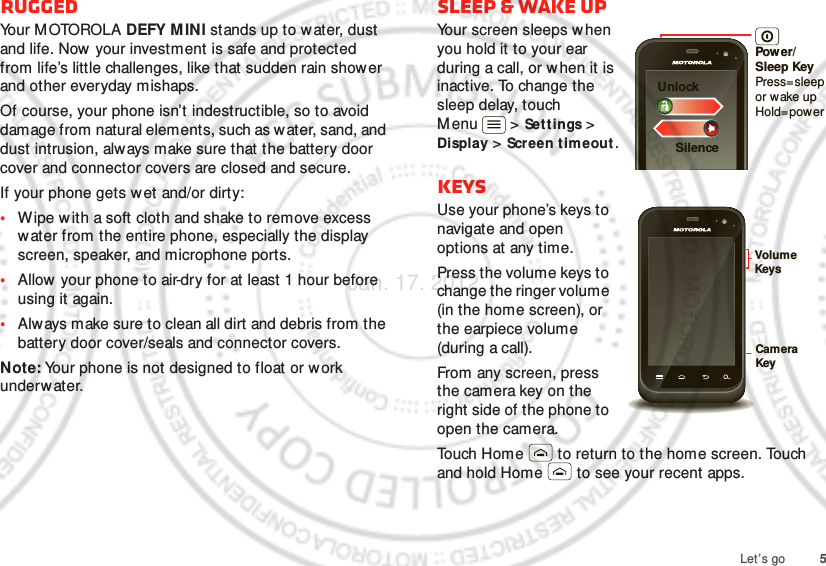 5Let’s goRuggedYo u r  M OTO RO L A  DEFY MINI stands up to w ater, dust and life. Now  your investment is safe and protected from life’s little challenges, like that sudden rain shower and other everyday mishaps.Of course, your phone isn’t indestructible, so to avoid damage from natural elements, such as water, sand, and dust intrusion, always make sure that the battery door cover and connector covers are closed and secure.If your phone gets wet and/or dirty:•Wipe w ith a soft cloth and shake to remove excess water from the entire phone, especially the display screen, speaker, and microphone ports.•Allow your phone to air-dry for at least 1 hour before using it again.•Always make sure to clean all dirt and debris from the battery door cover/seals and connector covers.Note: Your phone is not designed to float or work underwater.sleep &amp; wake upYour screen sleeps w hen you hold it to your ear during a call, or when it is inactive. To change the sleep delay, touch Menu  &gt; Settings &gt; Display &gt; Screen t imeout .KeysUse your phone’s keys to navigate and open options at any time.Press the volume keys to change the ringer volume (in the home screen), or the earpiece volume (during a call).From any screen, press the camera key on the right side of the phone to open the camera.Touch Home  to return to the home screen. Touch and hold Home  to see your recent apps.Power/Sleep KeyPress=sleepor wake up Hold=powerSilenceUnlockCamera KeyVolume KeysJan. 17. 2012