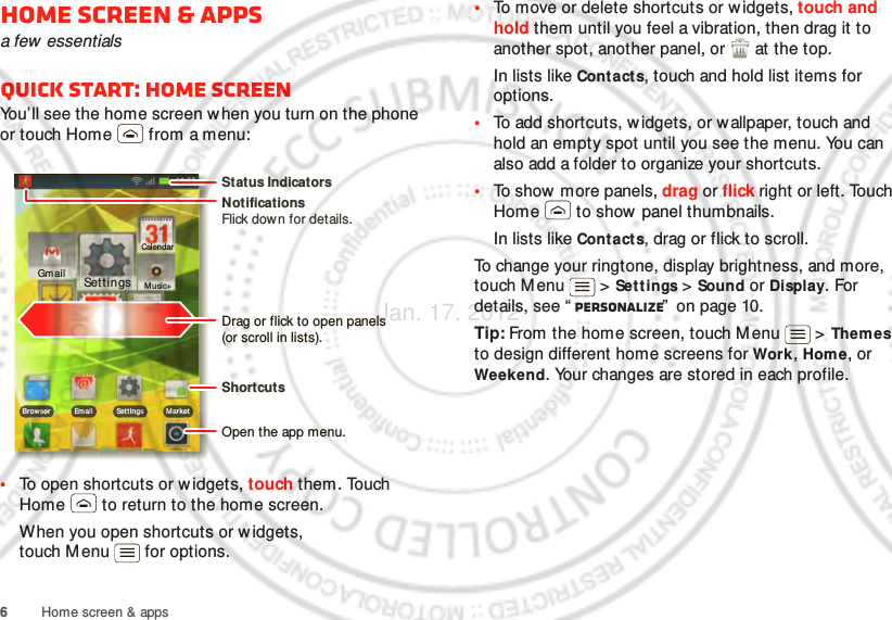 6Home screen &amp; appsHome screen &amp; appsa few  essentialsQuick start: Home screenYou’ll see the home screen w hen you turn on the phone or touch Home  from a menu:•To open shortcuts or w idgets, touch them. Touch Home  to return to the home screen.When you open shortcuts or w idgets, touch Menu  for options.00:32Tal kGmailBro wser Em ail Set t ings M ar ketClockGmailEm ailBrowserMusic+CalendarSettingsNotificationsFlick down for details.Status IndicatorsShortcuts Open the app menu.Drag or flick to open panels (or scroll in lists).•To move or delete shortcuts or widgets, touch and hold them until you feel a vibration, then drag it to another spot, another panel, or   at the top.In lists like Contacts, touch and hold list items for options.•To add shortcuts, w idgets, or wallpaper, touch and hold an empty spot until you see the menu. You can also add a folder to organize your shortcuts.•To show  more panels, drag or flick right or left. Touch Home  to show panel thumbnails.In lists like Contacts, drag or flick to scroll.To change your ringtone, display brightness, and more, touch Menu  &gt; Set t ings &gt; Sound or Display. For details, see “ Personalize”  on page 10.Tip: From the home screen, touch M enu  &gt; Themes to design different home screens for Work, Home, or Weekend. Your changes are stored in each profile.Jan. 17. 2012