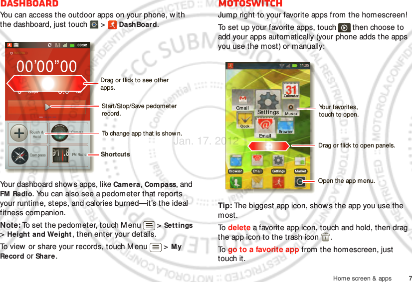 7Home screen &amp; appsDashboardYou can access the outdoor apps on your phone, with the dashboard, just touch   &gt;  DashBoard.Your dashboard shows apps, like Camera, Compass, and FM Radio. You can also see a pedometer that reports your runtime, steps, and calories burned—it’s the ideal fitness companion.Note: To set the pedometer, touch M enu  &gt; Sett ings &gt; Height and Weight, then enter your details.To view or share your records, touch M enu  &gt; M y Record or Share.00:32Call000’00”000StepsTouch &amp;HoldCom passCameraFM  RadioCal0.0RUNTIMEPEDOMETERCALORIE91.8NWESTShortcuts Drag or flick to see other apps.Start/Stop/Save pedometer record.To change app that is shown.motoswitchJump right to your favorite apps from the homescreen!To set up your favorite apps, touch   then choose to add your apps automatically (your phone adds the apps you use the most) or manually:Tip: The biggest app icon, show s the app you use the most.To  delete a favorite app icon, touch and hold, then drag the app icon to the trash icon  .To  go to a favorite app from the homescreen, just touch it.00:32Tal kGmailBro wser Em ail Set t ings M ar ketClockGmailEm ailBrowserMusic+CalendarSettingsDrag or flick to open panels.Open the app menu.Your favorites,touch to open.Jan. 17. 2012