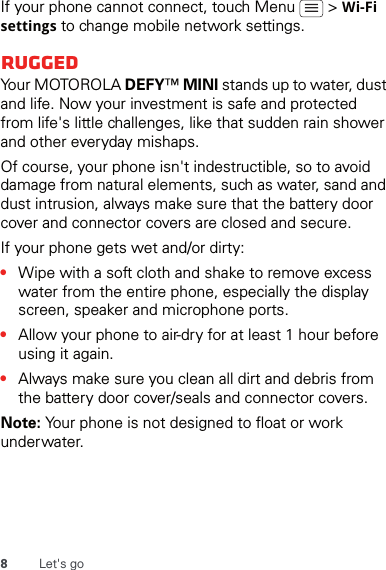 8Let&apos;s goIf your phone cannot connect, touch Menu   &gt; Wi-Fi settings to change mobile network settings.RuggedYour MOTOROLA DEFY™ MINI stands up to water, dust and life. Now your investment is safe and protected from life&apos;s little challenges, like that sudden rain shower and other everyday mishaps.Of course, your phone isn&apos;t indestructible, so to avoid damage from natural elements, such as water, sand and dust intrusion, always make sure that the battery door cover and connector covers are closed and secure.If your phone gets wet and/or dirty:•Wipe with a soft cloth and shake to remove excess water from the entire phone, especially the display screen, speaker and microphone ports.•Allow your phone to air-dry for at least 1 hour before using it again.•Always make sure you clean all dirt and debris from the battery door cover/seals and connector covers.Note: Your phone is not designed to float or work underwater.