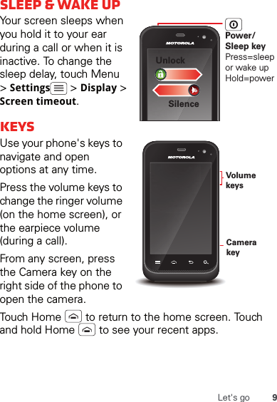 9Let&apos;s gosleep &amp; wake upYour screen sleeps when you hold it to your ear during a call or when it is inactive. To change the sleep delay, touch Menu  &gt; Settings  &gt; Display &gt; Screen timeout.keysUse your phone&apos;s keys to navigate and open options at any time.Press the volume keys to change the ringer volume (on the home screen), or the earpiece volume (during a call).From any screen, press the Camera key on the right side of the phone to open the camera.Touch Home   to return to the home screen. Touch and hold Home   to see your recent apps.Power/Sleep keyPress=sleepor wake up Hold=powerSilenceUnlockCamera keyVolume keys