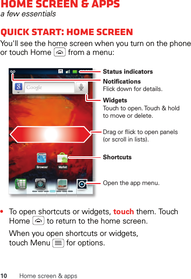 10 Home screen &amp; appsHome screen &amp; appsa few essentialsQuick start: Home screenYou&apos;ll see the home screen when you turn on the phone or touch Home   from a menu:•To open shortcuts or widgets, touch them. Touch Home   to return to the home screen.When you open shortcuts or widgets, touch Menu   for options.00:32BrowserMarkethttp://www.NotificationsFlick down for details.Status indicatorsShortcuts Open the app menu.WidgetsTouch to open. Touch &amp; hold to move or delete.Drag or flick to open panels (or scroll in lists).