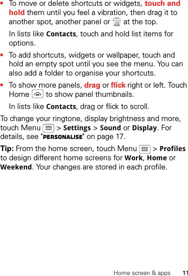 11Home screen &amp; apps•To move or delete shortcuts or widgets, touch and hold them until you feel a vibration, then drag it to another spot, another panel or   at the top.In lists like Contacts, touch and hold list items for options.•To add shortcuts, widgets or wallpaper, touch and hold an empty spot until you see the menu. You can also add a folder to organise your shortcuts.•To show more panels, drag or flick right or left. Touch Home   to show panel thumbnails.In lists like Contacts, drag or flick to scroll.To change your ringtone, display brightness and more, touch Menu   &gt; Settings &gt; Sound or Display. For details, see &quot;Personalise&quot; on page 17.Tip: From the home screen, touch Menu   &gt; Profiles to design different home screens for Work, Home or Weekend. Your changes are stored in each profile.