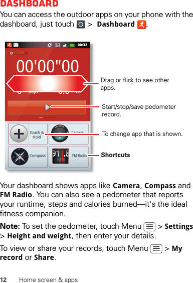 12 Home screen &amp; appsDashboardYou can access the outdoor apps on your phone with the dashboard, just touch   &gt;  Dashboard .Your dashboard shows apps like Camera, Compass and FM Radio. You can also see a pedometer that reports your runtime, steps and calories burned—it&apos;s the ideal fitness companion.Note: To set the pedometer, touch Menu   &gt; Settings &gt; Height and weight, then enter your details.To view or share your records, touch Menu   &gt; My record or Share.00:32Call000&apos;00&quot;000StepsTouch &amp;HoldCompassCameraFM RadioCal0.0RUNTIMEPEDOMETERCALORIE91.8NWESTShortcuts Drag or flick to see other apps.Start/stop/save pedometer record.To change app that is shown.