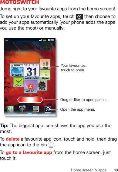 13Home screen &amp; appsmotoswitchJump right to your favourite apps from the home screen!To set up your favourite apps, touch   then choose to add your apps automatically (your phone adds the apps you use the most) or manually:Tip: The biggest app icon shows the app you use the most.To  delete a favourite app icon, touch and hold, then drag the app icon to the bin  .To  go to a favourite app from the home screen, just touch it.11:1900:32http://www.Browser CalendarDash bo...ClockMusicMarketMapsDrag or flick to open panels.Open the app menu.Your favourites,touch to open.