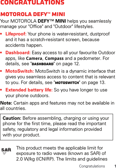 1CongratulationsCongratulationsMOTOROLA DEFY™ MINIYour MOTOROLA DEFY™ MINI helps you seamlessly manage your &quot;Office&quot; and &quot;Outdoor&quot; lifestyles.•Lifeproof: Your phone is water-resistant, dustproof and it has a scratch-resistant screen, because accidents happen.• Dashboard: Easy access to all your favourite Outdoor apps, like Camera, Compass and a pedometer. For details, see &quot;Dashboard&quot; on page 12.• MotoSwitch: MotoSwitch is a dynamic interface that gives you seamless access to content that is relevant to you. For details, see &quot;motoswitch&quot; on page 13.• Extended battery life: So you have longer to use your phone outdoors.Note: Certain apps and features may not be available in all countries.This product meets the applicable limit for exposure to radio waves (known as SAR) of 2.0 W/kg (ICNIRP). The limits and guidelines Caution: Before assembling, charging or using your phone for the first time, please read the important safety, regulatory and legal information provided with your product.