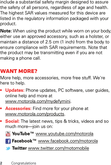 2Congratulationsinclude a substantial safety margin designed to assure the safety of all persons, regardless of age and health. The highest SAR values measured for this device are listed in the regulatory information packaged with your product.Note: When using the product while worn on your body, either use an approved accessory, such as a holster, or maintain a distance of 2.5 cm (1 inch) from the body to ensure compliance with SAR requirements. Note that the product may be transmitting even if you are not making a phone call.Want more?More help, more accessories, more free stuff. We&apos;re here to help.• Updates: Phone updates, PC software, user guides, online help and more at www.motorola.com/mydefymini.• Accessories: Find more for your phone at www.motorola.com/products.•Social: The latest news, tips &amp; tricks, videos and so much more—join us on: Yo u Tu b e ™  www.youtube.com/motorola Facebook™ www.facebook.com/motorola Tw i t t e r  www.twitter.com/motomobile