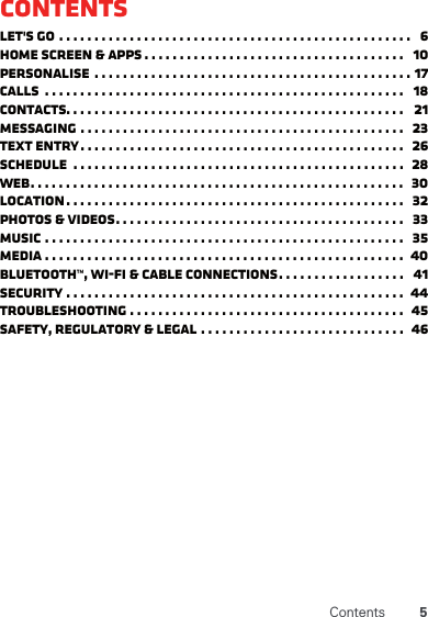 5ContentsContentsLet&apos;s go . . . . . . . . . . . . . . . . . . . . . . . . . . . . . . . . . . . . . . . . . . . . . . . . . .   6Home screen &amp; apps . . . . . . . . . . . . . . . . . . . . . . . . . . . . . . . . . . . . .   10Personalise  . . . . . . . . . . . . . . . . . . . . . . . . . . . . . . . . . . . . . . . . . . . . . 17Calls  . . . . . . . . . . . . . . . . . . . . . . . . . . . . . . . . . . . . . . . . . . . . . . . . . . .   18Contacts. . . . . . . . . . . . . . . . . . . . . . . . . . . . . . . . . . . . . . . . . . . . . . . .   21Messaging . . . . . . . . . . . . . . . . . . . . . . . . . . . . . . . . . . . . . . . . . . . . . .   23Text entry. . . . . . . . . . . . . . . . . . . . . . . . . . . . . . . . . . . . . . . . . . . . . .   26Schedule  . . . . . . . . . . . . . . . . . . . . . . . . . . . . . . . . . . . . . . . . . . . . . . .  28Web. . . . . . . . . . . . . . . . . . . . . . . . . . . . . . . . . . . . . . . . . . . . . . . . . . . . .   30Location. . . . . . . . . . . . . . . . . . . . . . . . . . . . . . . . . . . . . . . . . . . . . . . .   32Photos &amp; videos. . . . . . . . . . . . . . . . . . . . . . . . . . . . . . . . . . . . . . . . .   33Music . . . . . . . . . . . . . . . . . . . . . . . . . . . . . . . . . . . . . . . . . . . . . . . . . . .   35Media . . . . . . . . . . . . . . . . . . . . . . . . . . . . . . . . . . . . . . . . . . . . . . . . . . .  40Bluetooth™, Wi-Fi &amp; cable connections. . . . . . . . . . . . . . . . . .   41Security . . . . . . . . . . . . . . . . . . . . . . . . . . . . . . . . . . . . . . . . . . . . . . . .  44Troubleshooting . . . . . . . . . . . . . . . . . . . . . . . . . . . . . . . . . . . . . . .   45Safety, regulatory &amp; legal . . . . . . . . . . . . . . . . . . . . . . . . . . . . .  46