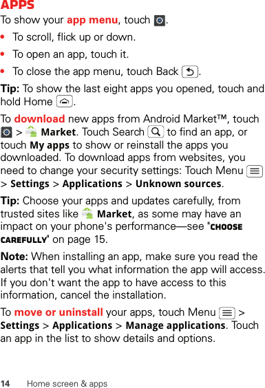 14 Home screen &amp; appsAppsTo show your app menu, touch  .•To scroll, flick up or down.•To open an app, touch it.•To close the app menu, touch Back  .Tip: To show the last eight apps you opened, touch and hold Home  .To  download new apps from Android Market™, touch  &gt;   Market. Touch Search   to find an app, or touch My apps to show or reinstall the apps you downloaded. To download apps from websites, you need to change your security settings: Touch Menu   &gt; Settings &gt; Applications &gt; Unknown sources.Tip: Choose your apps and updates carefully, from trusted sites like   Market, as some may have an impact on your phone&apos;s performance—see &quot;Choose carefully&quot; on page 15.Note: When installing an app, make sure you read the alerts that tell you what information the app will access. If you don&apos;t want the app to have access to this information, cancel the installation.To  move or uninstall your apps, touch Menu   &gt; Settings &gt; Applications &gt; Manage applications. Touch an app in the list to show details and options.