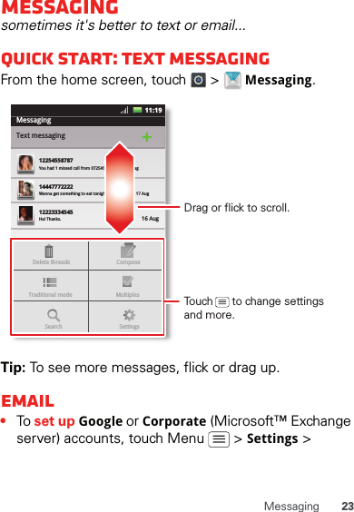 23MessagingMessagingsometimes it&apos;s better to text or email...Quick start: Text messagingFrom the home screen, touch   &gt;   Messaging.Tip: To see more messages, flick or drag up.Email•To set up Google or Corporate (Microsoft™ Exchange server) accounts, touch Menu   &gt; Settings &gt; MessagingText messaging1225455878714447772222You had 1 missed call from 07254545878   ...  17 Aug Wanna get something to eat tonight? How about ... 17 Aug 12223334545Ha! Thanks. 16 Aug SettingsDelete threadsTraditional mode MultiplesComposeSearchMessaging11:19Drag or flick to scroll.Touch      to change settings and more.