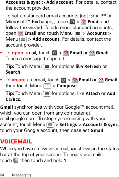 24 MessagingAccounts &amp; sync &gt; Add account. For details, contact the account provider.To set up standard email accounts (not Gmail™ or Microsoft™ Exchange), touch   &gt;   Email and follow the wizard. To add more standard accounts, open  Email and touch Menu   &gt; Accounts &gt; Menu  &gt; Add account. For details, contact the account provider.•To open email, touch   &gt;   Email or   Gmail. Touch a message to open it.Tip: Touch Menu   for options like Refresh or Search.•To create an email, touch   &gt;   Email or   Gmail, then touch Menu   &gt; Compose.Tip: Touch Menu   for options, like Attach or Add Cc/Bcc.Gmail synchronises with your Google™ account mail, which you can open from any computer at mail.google.com. To stop synchronising with your account, touch Menu   &gt; Settings &gt; Accounts &amp; sync, touch your Google account, then deselect Gmail.VoicemailWhen you have a new voicemail,   shows in the status bar at the top of your screen. To hear voicemails, touch   then touch and hold 1.